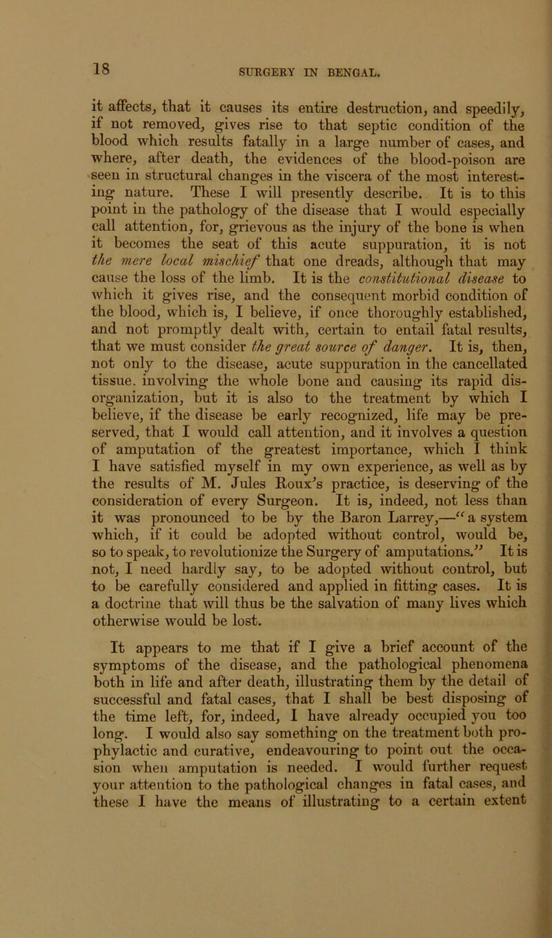 it aiFects, that it causes its entire destruction, and speedily, if not removed, gives rise to that septic condition of the blood which results fatally in a large number of cases, and where, after death, the evidences of the blood-poison are seen in structural changes in the viscera of the most interest- ing nature. These I will presently describe. It is to this point in the pathology of the disease that I would especially call attention, for, grievous as the injury of the bone is when it becomes the seat of this acute suppuration, it is not the mere local mischief that one dreads, although that may cause the loss of the limb. It is the constitutional disease to which it gives rise, and the consequent morbid condition of the blood, which is, I believe, if once thoroughly established, and not pi’omptly dealt with, certain to entail fatal results, that we must consider the great source of danger. It is, then, not only to the disease, acute suppuration in the cancellated tissue, involving the whole bone and causing its rapid dis- organization, but it is also to the treatment by which I believe, if the disease be early recognized, life may be pre- served, that I would caU attention, and it involves a question of amputation of the greatest importance, which I think I have satisfied myself in my own experience, as well as by the results of M. Jules Roux^s practice, is deserving of the consideration of every Surgeon. It is, indeed, not less than it was pronounced to be by the Baron Larrey,—a system which, if it could be adopted without control, would be, so to speak, to revolutionize the Surgery of amputations.'’^ It is not, I need hardly say, to be adopted without control, but to be carefully considered and applied in fitting cases. It is a doctrine that will thus be the salvation of many lives which otherwise would be lost. It appears to me that if I give a brief account of the symptoms of the disease, and the pathological phenomena both in life and after death, illustrating them by the detail of successful and fatal cases, that I shall be best disposing of the time left, for, indeed, I have already occupied you too long. I would also say something on the treatment both pro- phylactic and curative, endeavouring to point out the occa- sion when amputation is needed. I would further request your attention to the pathological changes in fatal eases, and these I have the means of illustrating to a certain extent