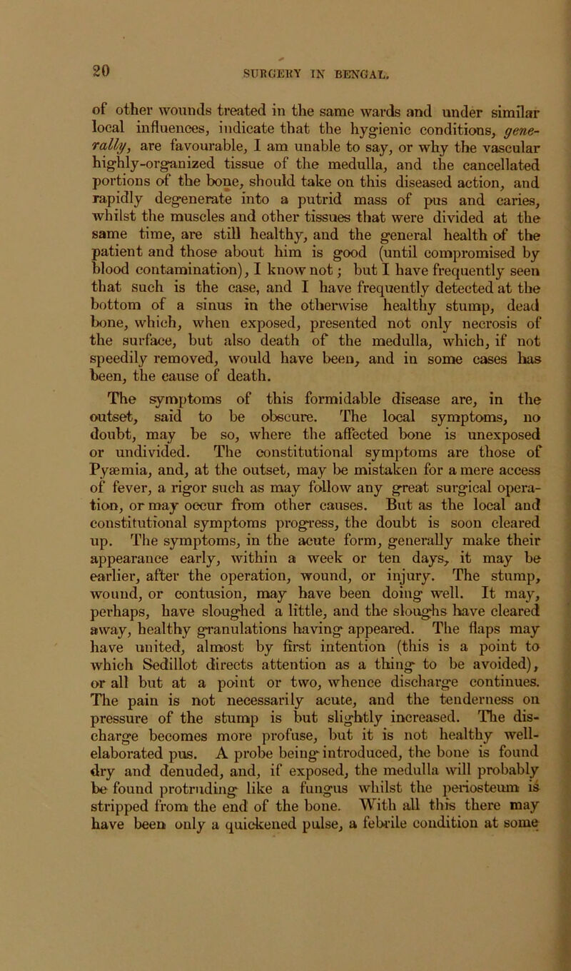 of other wounds treated in the same wards and under similar local influences, indicate that the hygienic conditions, gene- rally, are favourable, I am unable to say, or why the vascular highly-organized tissue of the medulla, and the cancellated portions of the bone, should take on this diseased action, and rapidly degenerate into a putrid mass of pus and caries, whilst the muscles and other tissues that were divided at the same time, are still healthy, and the general health of the patient and those about him is good (until compromised by blood contamination), I know not; but I have frequently seen that such is the case, and I have frequently detected at the bottom of a sinus in the otherwise healthy stump, dead bone, which, when exposed, presented not only necrosis of the surface, but also death of the medulla, which, if not speedily removed, would have been, and in some eases has been, the cause of death. The symptoms of this formidable disease are, in the outset, said to be obscure. The local symptoms, no doubt, may be so, where the affected bone is unexposed or undivided. The constitutional symptoms are those of Pyaemia, and, at the outset, may be mistaken for a mere access of fever, a rigor such as may follow any great surgical opera- tion, or may occur from other causes. But as the local and constitutional symptoms progress, the doubt is soon cleared up. The symptoms, in the acute form, generally make their appearance early, within a week or ten days, it may be earlier, after the operation, wound, or injury. The stump, wound, or contusion, may have been doing well. It may, perhaps, have sloughed a little, and the sloughs have cleared away, healthy granulations having appeared. The flaps may have united, almost by fimt intention (this is a point to which Sedillot directs attention as a thing to be avoided), or all but at a point or two, whence discharge continues. The pain is not necessarily acute, and the tenderness on pressure of the stump is but slightly increased. The dis- charge becomes more profuse, but it is not healthy well- elaborated pus. A probe being'introduced, the bone is found dry and denuded, and, if exposed, the medulla will probably be found protruding like a fungus whilst the peinosteum ii stripped from the end of the bone. With all this there may have been only a quickened pulse, a febrile condition at some