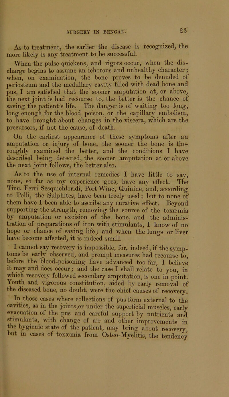 As to treatment, the earlier the disease is recognized, the more likely is any treatment to be successful. When the pulse quickens, and rigors occur, when the dis- charge begins to assume an ichorous and unhealthy character; when, on examination, the bone proves to be denuded of periosteum and the medullary cavity filled with dead bone and pus, I am satisfied that the sooner amputation at, or above, the next joint is had recourse to, the better is the chance of saving the patient^s life. The danger is of waiting too long, long enough for the blood poison, or the capillary embolism, to have brought about changes in the viscera, which are the precursors, if not the cause, of death. On the earliest appearance of these symptoms after an amputation or injury of bone, the sooner the bone is tho- roughly examined the better, and the conditions I have described being detected, the sooner amputation at or above the next joint follows, the better also. As to the use of internal remedies I have little to say, none, so far as my experience goes, have any eflPect. The Tine. Ferri Sesquichloridi, Port Wine, Quinine, and, according to Polli, the Sulphites, have been freely used; but to none of them have I been able to asciibe any curative effect. Beyond supporting the strength, removing the source of the toxaemia by amputation or excision of the bone, and the adminis- tration of preparations of iron with stimulants, I know of no hope or chance of saving life; and when the lungs or liver have become affected, it is indeed small. I cannot say recovery is impossible, for, indeed, if the sjonp- toms be early observed, and prompt measures had recourse to, before the blood-poisoning have advanced too far, 1 believe it may and does occur; and the case I shall relate to you, in which recovery followed secondary amputation, is one in point. Youth and vigorous constitution, aided by early removal of the diseased bone, no doubt, were the chief causes of recovery. In those cases where collections of pus form external to the cavities, as in the joints,or under the superficial muscles, early evacuation of the pus and careful support by nutrients and stimulants, with change of air and other improvements in the hygienic state of the patient, may bring about recovery, but in cases of toxaemia from Osteo-Myelitis, the tendency