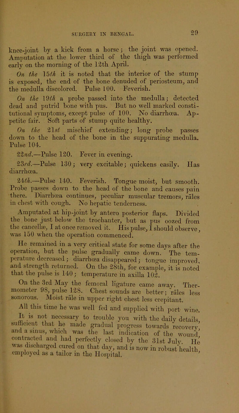 knee-joint by a kick from a horse; the joint was opened. Amputation at the lower third of the thigh was performed early on the morning of the 12th April. Oil the '\'z>th it is noted that the interior of the stump is exposed, the end of the hone denuded of periosteum, and the medulla discolored. Pulse 100. Feverish. Oil the a prohe passed into the medulla,* detected dead and putrid hone with pus. But no well marked consti- tutional symptoms, except pulse of 100. No diarrhoea. Ap- petite fair. Soft parts of stump quite healthy. On the 215^ mischief extending; long prohe passes down to the head of the hone in the suppurating medulla. Pulse 104. Vlnd.—Pulse 120. Fever in evening. V6rcl.—Pulse 130; very excitable; quickens easily. Has diarrhoea. ''l^:th.—Pulse 140. Feverish. Tongue moist, hut smooth. Prohe passes down to the head of the hone and causes pain there. Diarrhoea continues, peculiar muscular tremors, rales in chest with cough. No hepatic tenderness. Amputated at hip-joint by antero posterior flaps. Divided the bone just below the trochanter, but as pus oozed from the cancellse, I at once removed it. His pulse, I should observe, was 150 when the operation commenced. He remained in a very critical state for some days after the operation, but the pulse gradually came down. The tem- peratuie decreased; diarrhcea disappeared; tongue improved, and strength returned. On the 28th, for example, it is noted that the pulse is 140; temperature in axilla 102. On the 3rd May the femoral ligature came away. Ther- mometer 98, pulse 128. Chest sounds are better; rales less sonorous. Moist rale in upper right chest less crepitant. All this time he was well fed and supplied with port- wine. It is not necessary to trouble you with the daily details, sulhcicnt that he made gradual progress towards recoverv and a sinus, which was the last indication of the wound^ contracted and had perfectly closed by the 31st July He WM d,sch,irgc(l cured on that day, and is now in robust health, employed as a tailor in the Hospital.