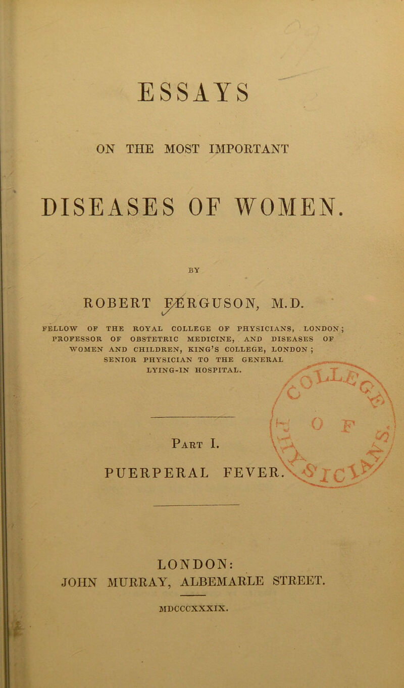 ON THE MOST IMPORTANT DISEASES OF WOMEN. BY ROBERT MRGUSON, M.D. FELLOW OF THE ROYAL COLLEGE OF PHYSICIANS, LONDON ; PROFESSOR OF OBSTETRIC MEDICINE, AND DISEASES OF WOMEN AND CHILDREN, KING’S COLLEGE, LONDON ; SENIOR PHYSICIAN TO THE GENERAL LONDON: JOHN MURRAY, ALBEMARLE STREET. MDCCCXXXIX.