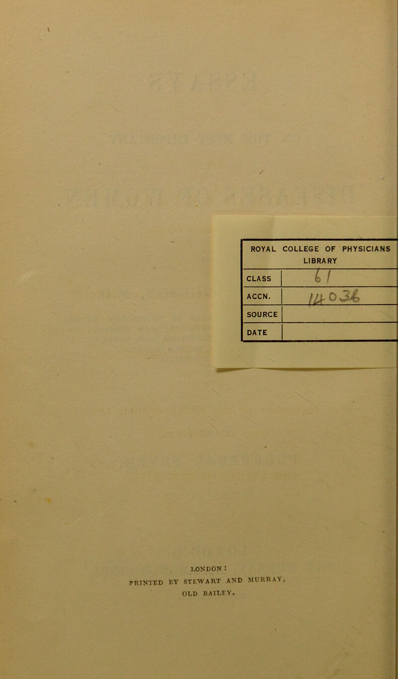 ROYAL COLLEGE OF PHYSICIANS LIBRARY CLASS 4 / ACCN. IIS' 0 SOURCE DATE I LONDON: PRINTED BY STEWART AND MURRAY OLD BAILEY.