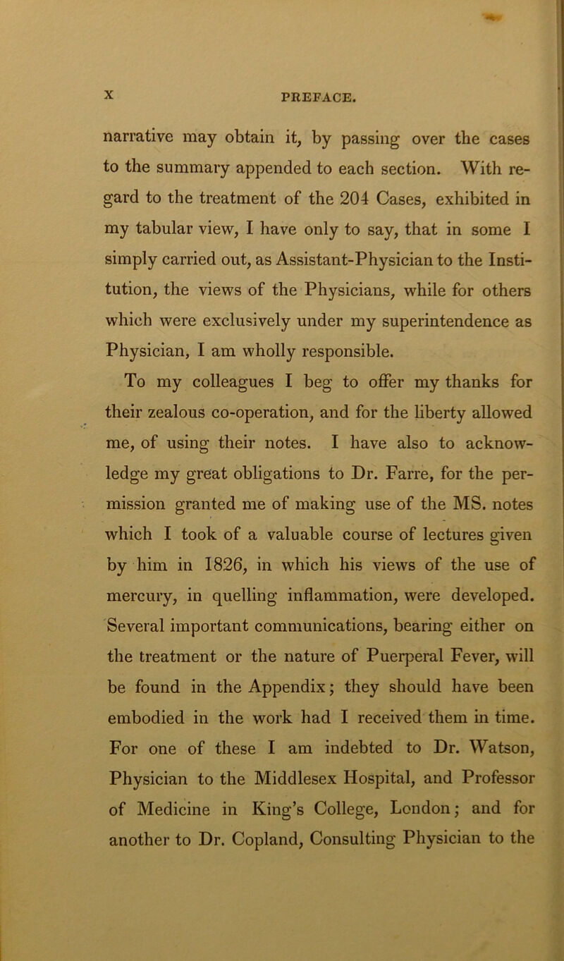 narrative may obtain it, by passing over the cases to the summary appended to each section. With re- gard to the treatment of the 204 Cases, exhibited in my tabular view, I have only to say, that in some I simply carried out, as Assistant-Physician to the Insti- tution, the views of the Physicians, while for others which were exclusively under my superintendence as Physician, I am wholly responsible. To my colleagues I beg to offer my thanks for their zealous co-operation, and for the liberty allowed me, of using their notes. I have also to acknow- ledge my great obligations to Dr. Farre, for the per- mission granted me of making use of the MS. notes which I took of a valuable course of lectures given by him in 1826, in which his views of the use of mercury, in quelling inflammation, were developed. Several important communications, bearing either on the treatment or the nature of Puerperal Fever, will be found in the Appendix; they should have been embodied in the work had I received them in time. For one of these I am indebted to Dr. Watson, Physician to the Middlesex Hospital, and Professor of Medicine in King’s College, London; and for another to Dr. Copland, Consulting Physician to the