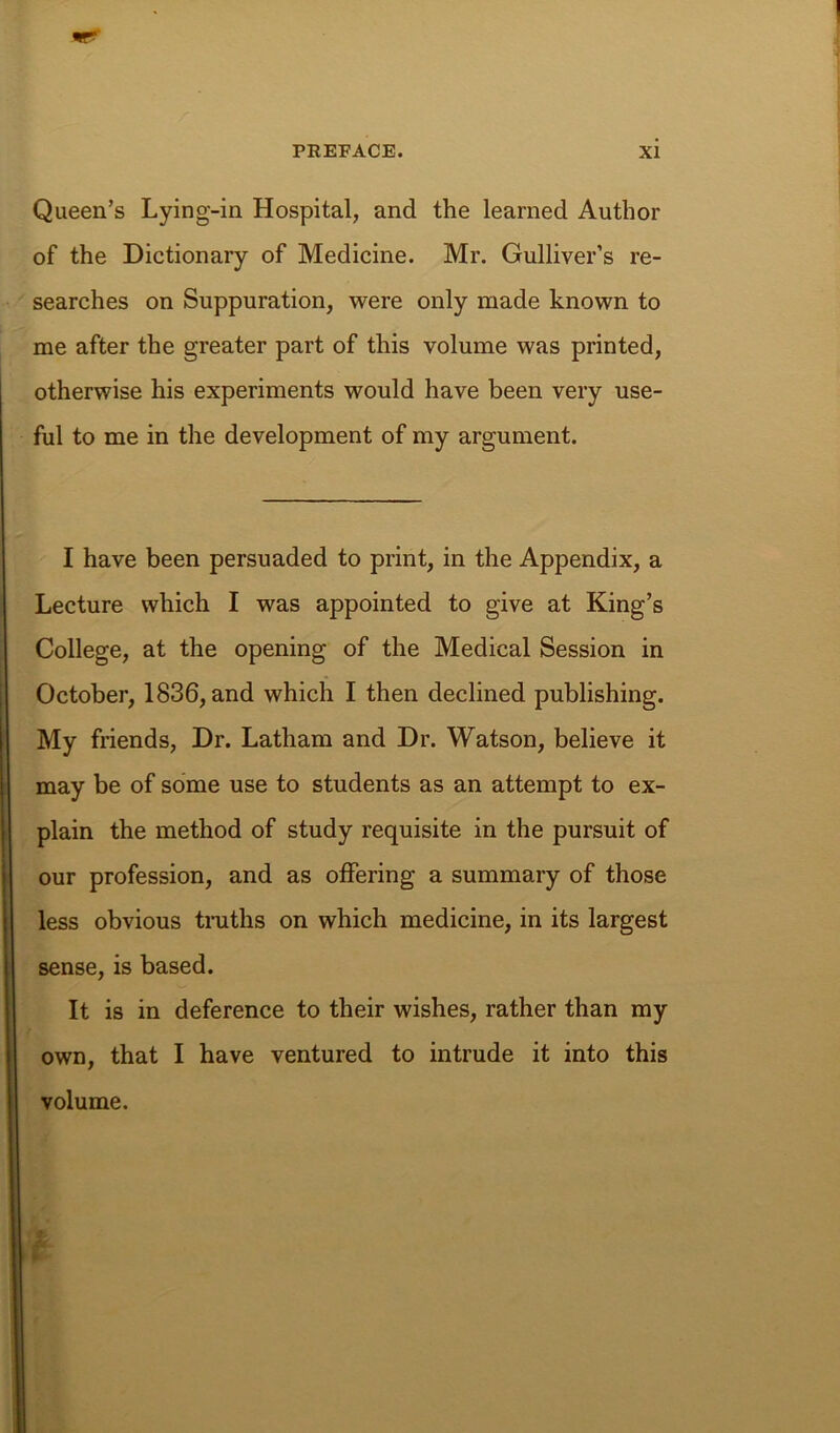 Queen’s Lying-in Hospital, and the learned Author of the Dictionary of Medicine. Mr. Gulliver’s re- searches on Suppuration, were only made known to me after the greater part of this volume was printed, otherwise his experiments would have been very use- ful to me in the development of my argument. I have been persuaded to print, in the Appendix, a Lecture which I was appointed to give at King’s College, at the opening of the Medical Session in October, 1836, and which I then declined publishing. My friends. Dr. Latham and Dr. Watson, believe it may be of some use to students as an attempt to ex- plain the method of study requisite in the pursuit of our profession, and as offering a summary of those less obvious truths on which medicine, in its largest sense, is based. It is in deference to their wishes, rather than my own, that I have ventured to intrude it into this volume.