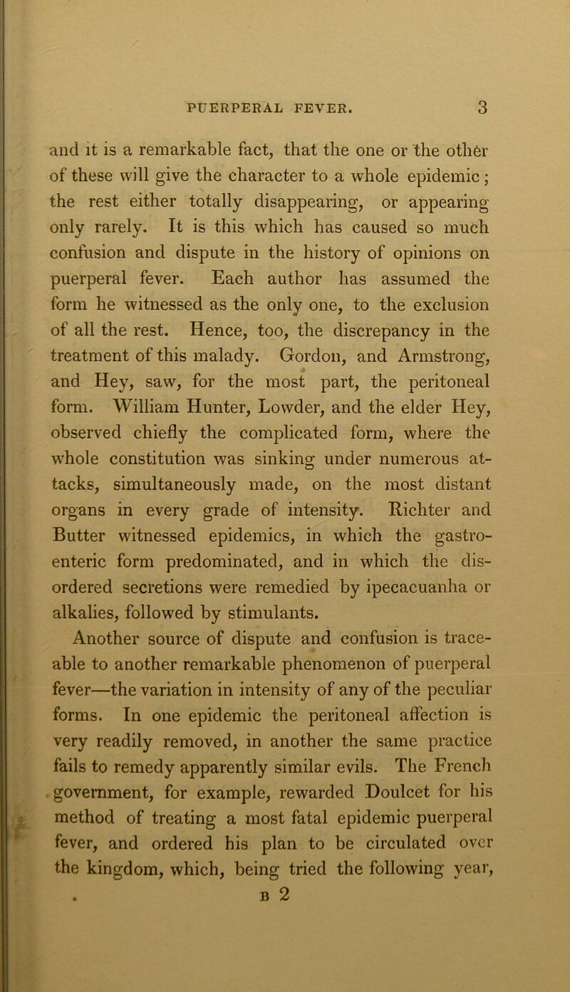 and it is a remarkable fact, that the one or the oth6r of these will give the character to a whole epidemic; the rest either totally disappearing, or appearing only rarely. It is this which has caused so much confusion and dispute in the history of opinions on puerperal fever. Each author has assumed the form he witnessed as the only one, to the exclusion of all the rest. Hence, too, the discrepancy in the treatment of this malady. Gordon, and Armstrong, and Hey, saw, for the most part, the peritoneal form. William Hunter, Lovvder, and the elder Hey, observed chiefly the complicated form, where the whole constitution was sinking; under numerous at- tacks, simultaneously made, on the most distant organs in every grade of intensity. Richter and Butter witnessed epidemics, in which the gastro- enteric form predominated, and in which the dis- ordered secretions were remedied by ipecacuanha or alkalies, followed by stimulants. Another source of dispute and confusion is trace- able to another remarkable phenomenon of puerperal fever—the variation in intensity of any of the peculiar forms. In one epidemic the peritoneal affection is very readily removed, in another the same practice fails to remedy apparently similar evils. The French . government, for example, rewarded Doulcet for his method of treating a most fatal epidemic puerperal fever, and ordered his plan to be circulated over the kingdom, which, being tried the following year, . B 2