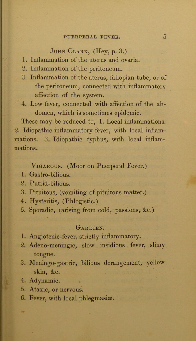 John Clark, (Hey, p. 3.) 1. Inflammation of the uterus and ovaria. 2. Inflammation of the peritoneum. 3. Inflammation of the uterus, fallopian tube, or of the peritoneum, connected with inflammatory affection of the system. 4. Low fever, connected with affection of the ab- domen, which is sometimes epidemic. These may be reduced to, 1. Local inflammations. 2. Idiopathic inflammatory fever, with local inflam- mations. 3. Idiopathic typhus, with local inflam- mations. ViGAROus. (Moor on Puerperal Fever.) 1. Gastro-bilious. 2. Putrid-bilious. 3. Pituitous, (vomiting of pituitous matter.) 4. Hysteritis, (Phlogistic.) 5. Sporadic, (arising from cold, passions,. &c.) Gardien. 1. Angiotenic-fever, strictly inflammatory. 2. Adeno-meningic, slow insidious fever, slimy tongue. 3. Meningo-gastric, bilious derangement, yellow skin, &c. 4. Adynamic. 5. Ataxic, or nervous. 6. Fever, with local phlegmasiae.