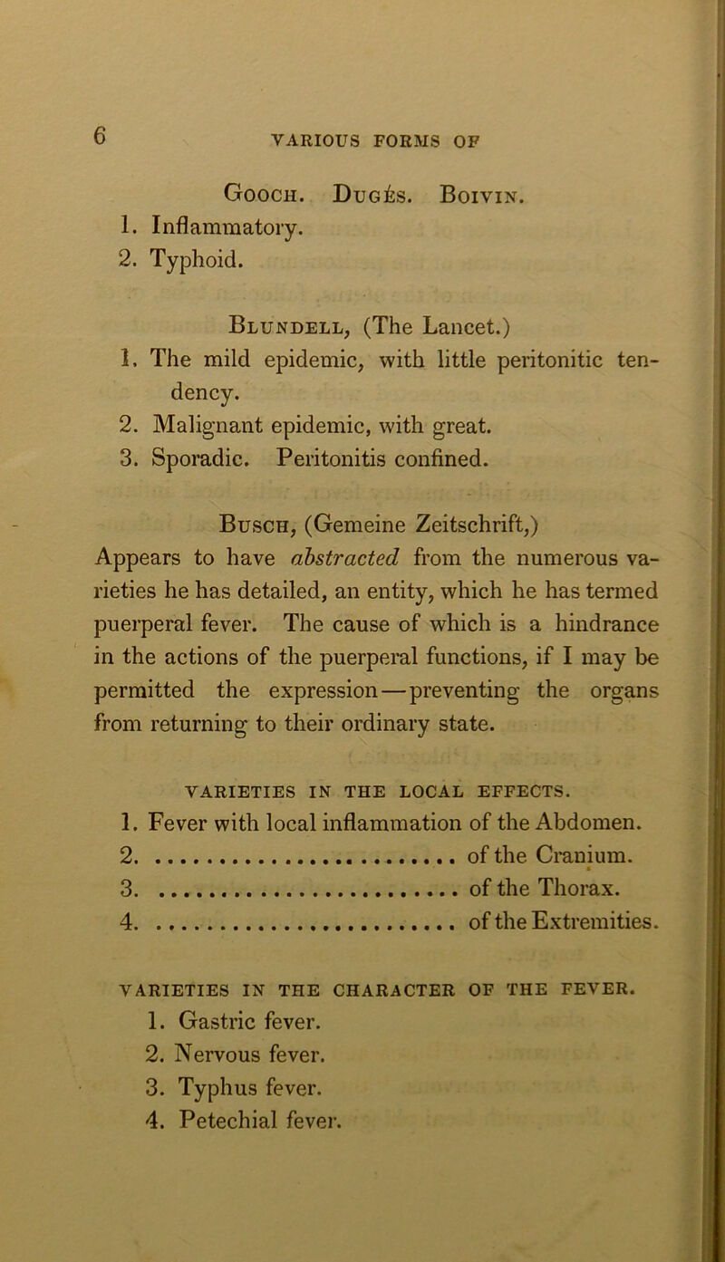 Gooch. Dug^:s. Boivin. 1. Inflammatory. 2. Typhoid. Blundell, (The Lancet.) 1. The mild epidemic, with little peritonitic ten- 2. Malignant epidemic, with great. 3. Sporadic. Peritonitis confined. Busch, (Gemeine Zeitschrift,) Appears to have abstracted from the numerous va- rieties he has detailed, an entity, which he has termed puerperal fever. The cause of which is a hindrance in the actions of the puerperal functions, if I may be permitted the expression—preventing the organs from returning to their ordinary state. VARIETIES IN THE LOCAL EFFECTS. 1. Fever with local inflammation of the Abdomen. 2 of the Cranium. 3 of the Thorax. 4 of the Extremities. VARIETIES IN THE CHARACTER OF THE FEVER. 1. Gastric fever. 2. Nervous fever. 3. Typhus fever. 4. Petechial fever.