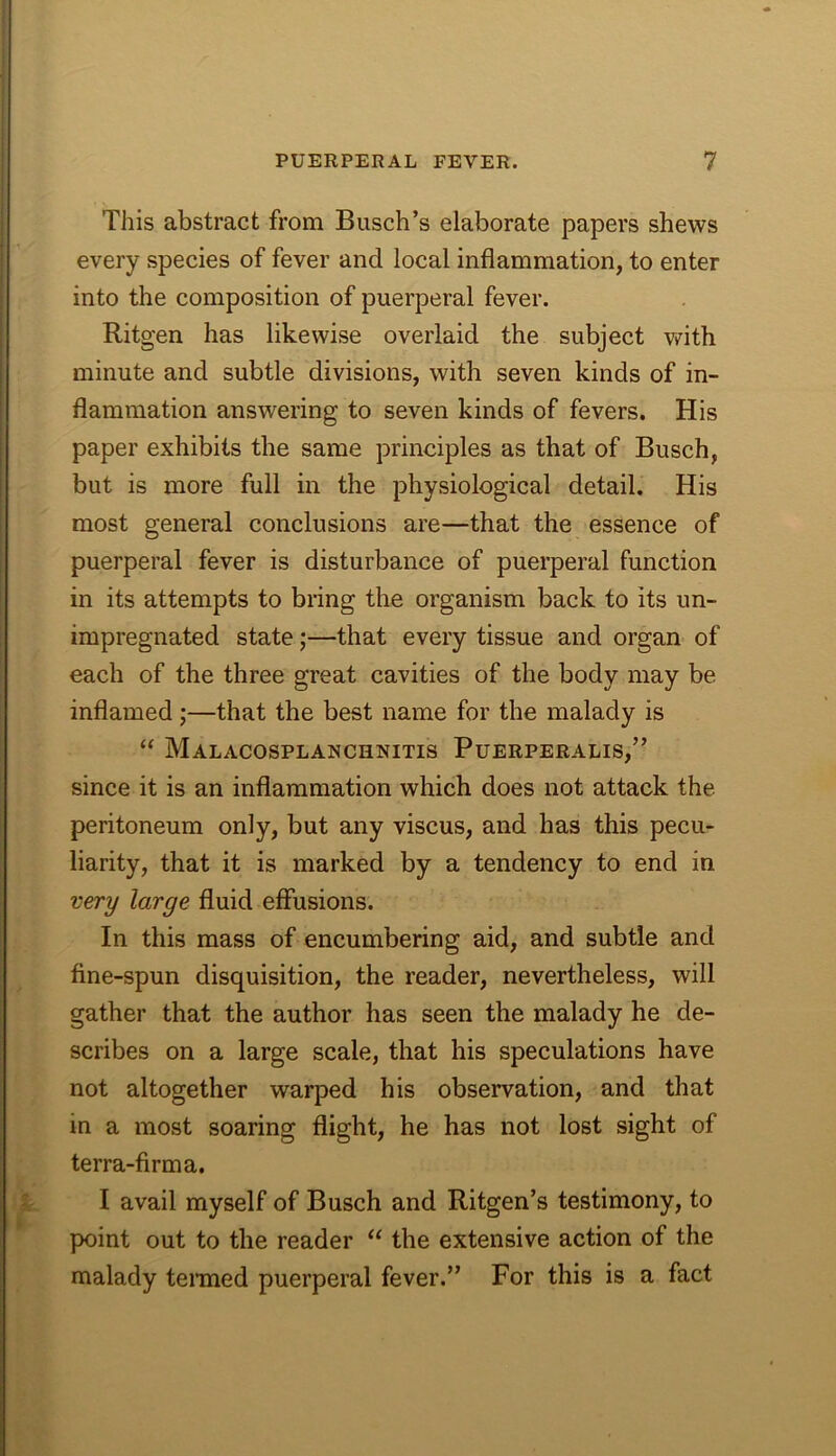 This abstract from Busch’s elaborate papers shews every species of fever and local inflammation, to enter into the composition of puerperal fever. Ritgen has likewise overlaid the subject v^ith minute and subtle divisions, with seven kinds of in- flammation answering to seven kinds of fevers. His paper exhibits the same principles as that of Busch, but is more full in the physiological detail. His most general conclusions are—that the essence of puerperal fever is disturbance of puerperal function in its attempts to bring the organism back to its un- impregnated state;—that every tissue and organ of each of the three great cavities of the body may be inflamed ;—that the best name for the malady is “ Malacosplanchnitis Puerperalis,” since it is an inflammation which does not attack the peritoneum only, but any viscus, and has this pecu- liarity, that it is marked by a tendency to end in very large fluid effusions. In this mass of encumbering aid, and subtle and fine-spun disquisition, the reader, nevertheless, will gather that the author has seen the malady he de- scribes on a large scale, that his speculations have not altogether warped his observation, and that in a most soaring flight, he has not lost sight of terra-firm a. I avail myself of Busch and Ritgen’s testimony, to point out to the reader “ the extensive action of the malady teraied puerperal fever.” For this is a fact