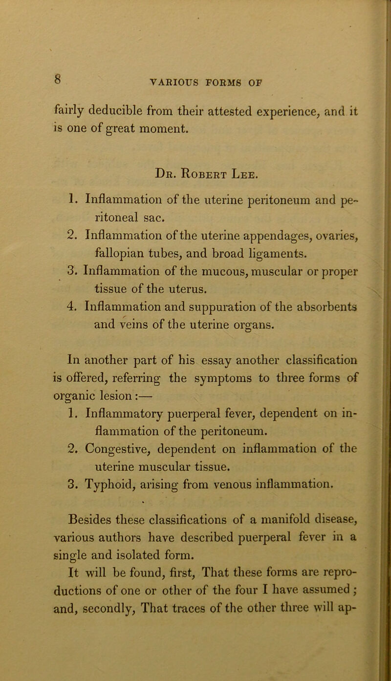 fairly deducible from their attested experience, and it is one of great moment. Dr. Robert Lee. 1. Inflammation of the uterine peritoneum and pe- ritoneal sac. 2. Inflammation of the uterine appendages, ovaries, fallopian tubes, and broad ligaments. 3. Inflammation of the mucous, muscular or proper tissue of the uterus. 4. Inflammation and suppuration of the absorbents /’ and veins of the uterine organs. In another part of his essay another classification is offered, referring the symptoms to three forms of organic lesion:— 1. Inflammatory puerperal fever, dependent on in- flammation of the peritoneum. 2. Congestive, dependent on inflammation of the uterine muscular tissue. 3. Typhoid, arising from venous inflammation. Besides these classifications of a manifold disease, various authors have described puerperal fever in a single and isolated form. It will be found, first. That these forms are repro- ductions of one or other of the four I have assumed ; and, secondly. That traces of the other three will ap-