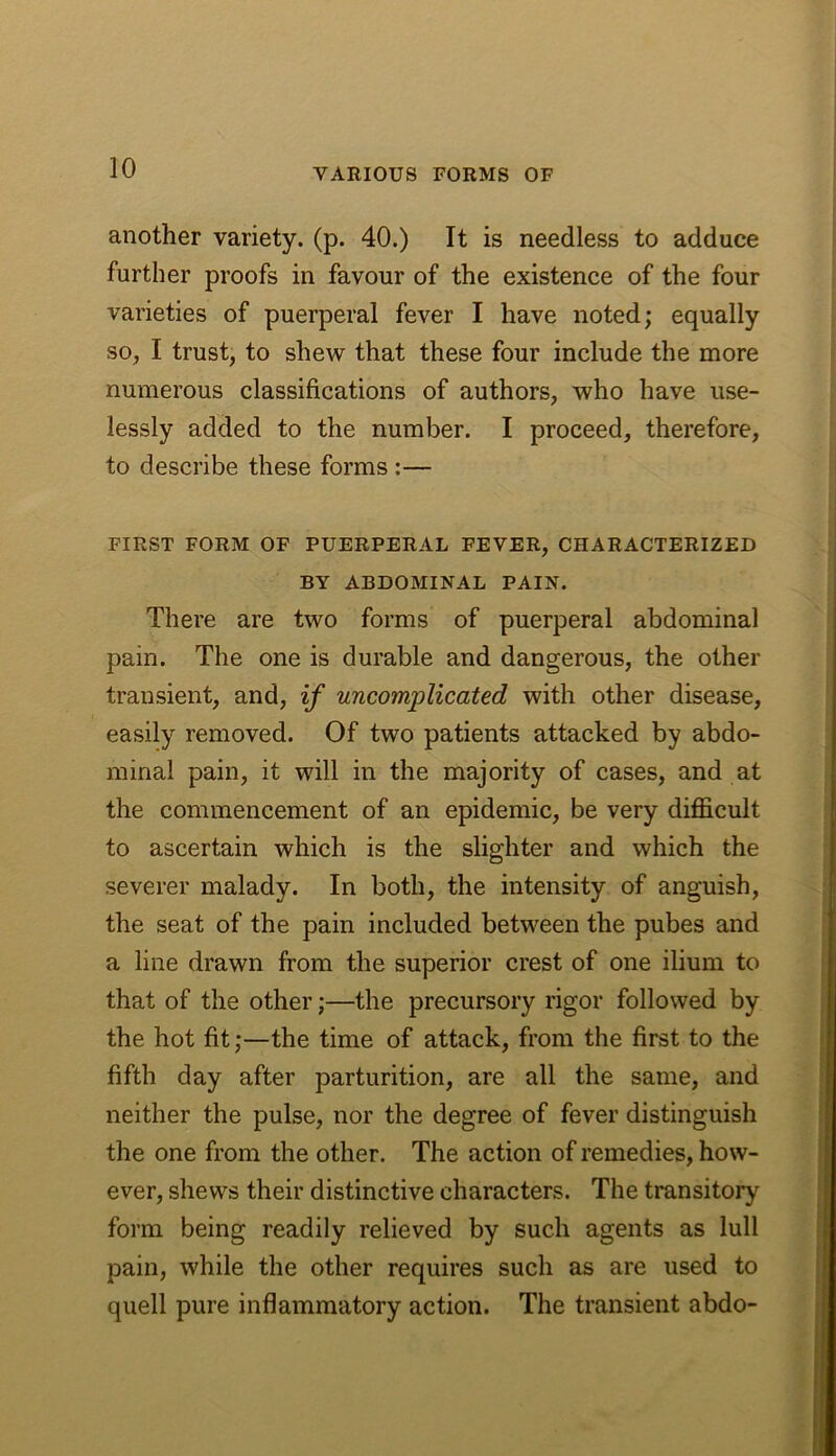 another variety, (p. 40.) It is needless to adduce further proofs in favour of the existence of the four varieties of puerperal fever I have noted; equally SO;, I trust, to shew that these four include the more numerous classifications of authors, who have use- lessly added to the number. I proceed, therefore, to describe these forms :— FIRST FORM OF PUERPERAL FEVER, CHARACTERIZED BY ABDOMINAL PAIN. There are two forms of puerperal abdominal pain. The one is durable and dangerous, the other transient, and, if uncomplicated with other disease, easily removed. Of two patients attacked by abdo- minal pain, it will in the majority of cases, and at the commencement of an epidemic, be very difloicult to ascertain which is the slighter and which the severer malady. In both, the intensity of anguish, the seat of the pain included between the pubes and a line drawn from the superior crest of one ilium to that of the other;—the precursory rigor followed by the hot fit;—the time of attack, from the first to the fifth day after parturition, are all the same, and neither the pulse, nor the degree of fever distinguish the one from the other. The action of remedies, how- ever, shews their distinctive characters. The transitory form being readily relieved by such agents as lull pain, while the other requires such as are used to quell pure inflammatory action. The transient abdo-