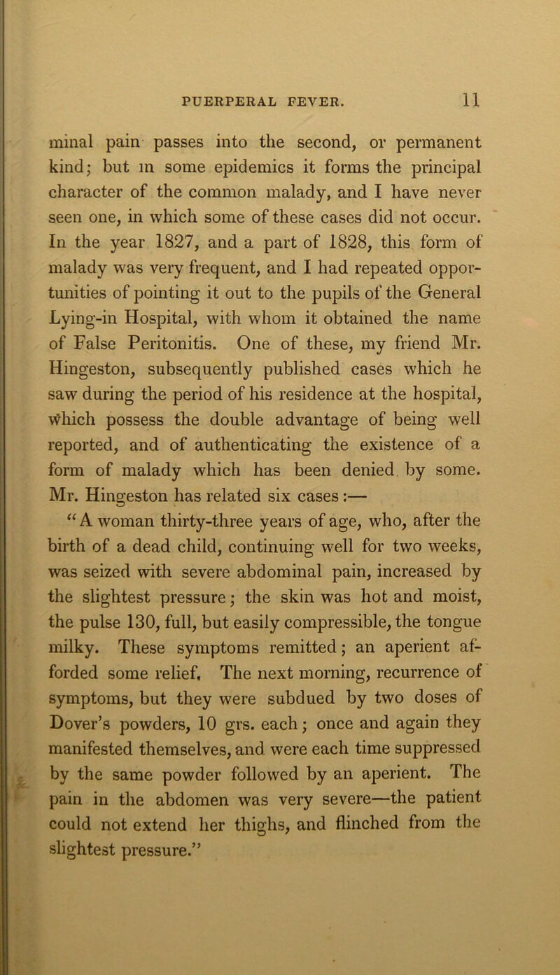 minal pain passes into the second, or permanent kind; but in some epidemics it forms the principal character of the common malady, and I have never seen one, in which some of these cases did not occur. In the year 1827, and a part of 1828, this form of malady was very frequent, and I had repeated oppor- tunities of pointing it out to the pupils of the General Lying-in Hospital, with whom it obtained the name of False Peritonitis. One of these, my friend Mr. Hingeston, subsequently published cases which he saw during the period of his residence at the hospital, which possess the double advantage of being well reported, and of authenticating the existence of a form of malady which has been denied by some. Mr. Hingeston has related six cases:— “ A woman thirty-three years of age, who, after the birth of a dead child, continuing well for two weeks, was seized with severe abdominal pain, increased by the slightest pressure; the skin was hot and moist, the pulse 130, full, but easily compressible, the tongue milky. These symptoms remitted; an aperient af- forded some relief. The next morning, recurrence of symptoms, but they were subdued by two doses of Dover’s powders, 10 grs. each; once and again they manifested themselves, and were each time suppressed by the same powder followed by an aperient. The pain in the abdomen was very severe—the patient could not extend her thighs, and flinched from the slightest pressure.”