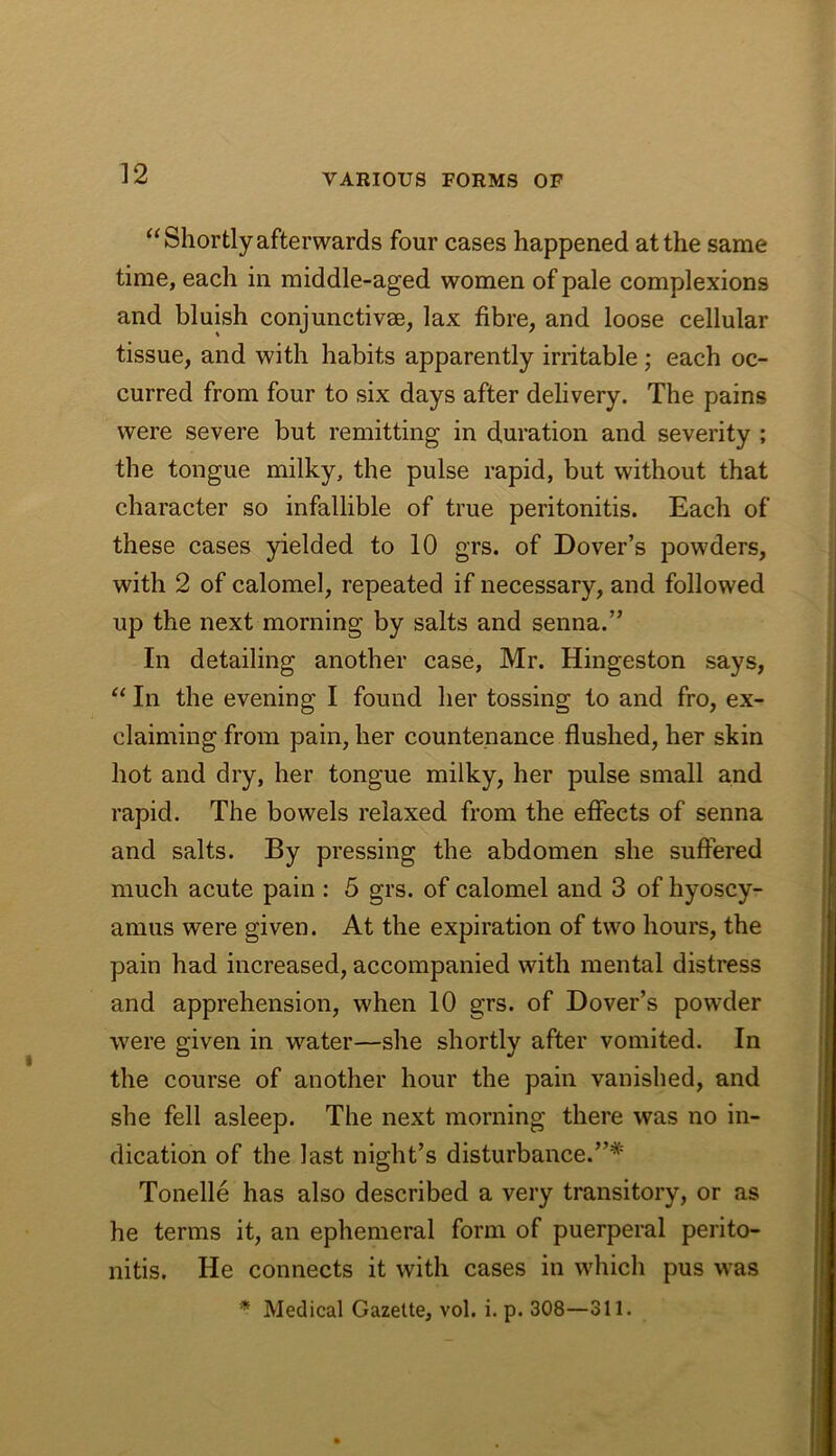 “Shortly afterwards four cases happened at the same time, each in middle-aged women of pale complexions and bluish conjunctive, lax fibre, and loose cellular tissue, and with habits apparently irritable; each oc- curred from four to six days after delivery. The pains were severe but remitting in duration and severity ; the tongue milky, the pulse rapid, but without that character so infallible of true peritonitis. Each of these cases yielded to 10 grs. of Dover’s powders, with 2 of calomel, repeated if necessary, and followed up the next morning by salts and senna.” In detailing another case, Mr. Hingeston says. In the evening I found her tossing to and fro, ex- claiming from pain, her countenance flushed, her skin hot and dry, her tongue milky, her pulse small and rapid. The bowels relaxed from the effects of senna and salts. By pressing the abdomen she suffered much acute pain : 5 grs. of calomel and 3 of hyoscy- amus were given. At the expiration of two hours, the pain had increased, accompanied with mental distress and apprehension, when 10 grs. of Dover’s powder were given in water—she shortly after vomited. In the course of another hour the pain vanished, and she fell asleep. The next morning there was no in- dication of the last night’s disturbance.”* Tonelle has also described a very transitory, or as he terms it, an ephemeral form of puerperal perito- nitis. He connects it with cases in which pus was * Medical Gazette, vol. i. p. 308—311.