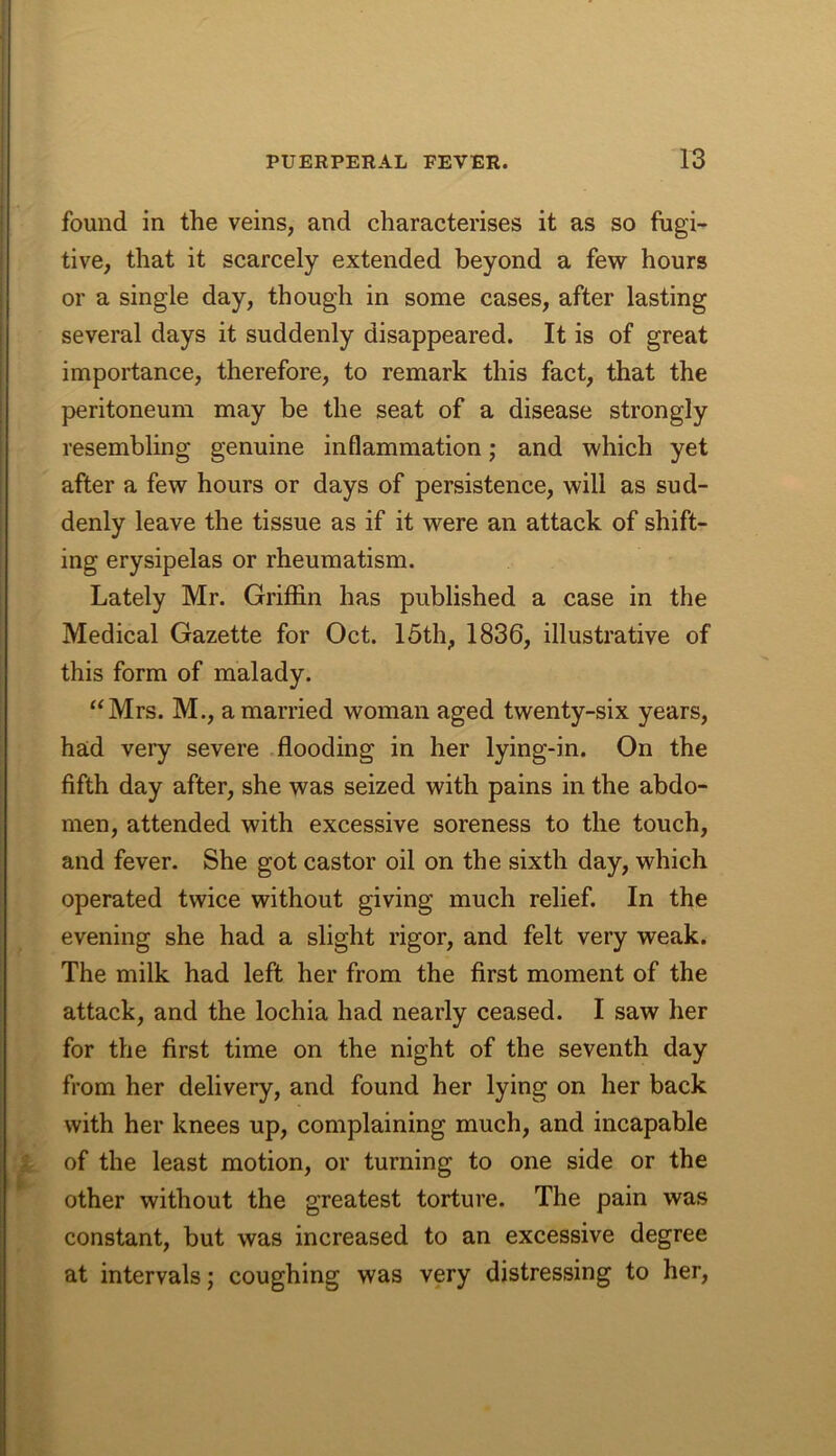 found in the veins, and characterises it as so fugi- tive, that it scarcely extended beyond a few hours or a single day, though in some cases, after lasting several days it suddenly disappeared. It is of great importance, therefore, to remark this fact, that the peritoneum may be the seat of a disease strongly resembling genuine inflammation j and which yet after a few hours or days of persistence, will as sud- denly leave the tissue as if it were an attack of shift- ing erysipelas or rheumatism. Lately Mr. Griffin has published a case in the Medical Gazette for Oct. 15th, 1836, illustrative of this form of malady. “Mrs. M., a married woman aged twenty-six years, had very severe flooding in her lying-in. On the fifth day after, she was seized with pains in the abdo- men, attended with excessive soreness to the touch, and fever. She got castor oil on the sixth day, which operated twice without giving much relief. In the evening she had a slight rigor, and felt very weak. The milk had left her from the first moment of the attack, and the lochia had nearly ceased. I saw her for the first time on the night of the seventh day from her delivery, and found her lying on her back with her knees up, complaining much, and incapable of the least motion, or turning to one side or the other without the greatest torture. The pain was constant, but was increased to an excessive degree at intervals; coughing was very distressing to her.