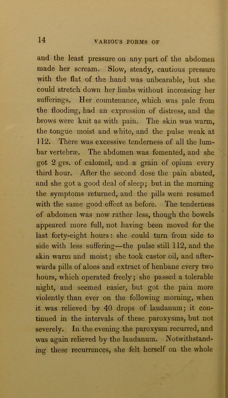 and the least pressure on any part of the abdomen made her scream. Slow, steady, cautious pressure with the flat of the hand was unbearable, but she could stretch down her limbs without increasing her sufferings. Her countenance, which was pale from the flooding, had an expression of distress, and the brows were knit as with pain. The skin was warm, the tongue moist and white, and the pulse weak at 112. There was excessive tenderness of all the lum- bar vertebrm. The abdomen was fomented, and she got 2 grs. of calomel, and a grain of opium every third hour. After the second dose the pain abated, and she got a good deal of sleep; but in the morning the symptoms returned, and the pills were resumed with the same good effect as before. The tenderness of abdomen was now rather less, though the bowels appeared more full, not having been moved for the last forty-eight hours: she could turn from side to side with less suffering—the pulse still 112, and the skin warm and moist; she took castor oil, and after- wards pills of aloes and extract of henbane every two hours, which operated freely; she passed a tolerable night, and seemed easier, but got the pain more violently than ever on the following morning, when it was relieved by 40 drops of laudanum; it con- tinued in the intervals of these paroxysms, but not severely. In the evening the paroxysm recurred, and was again relieved by the laudanum. Notwithstand- ing these recurrences, she felt herself on the whole