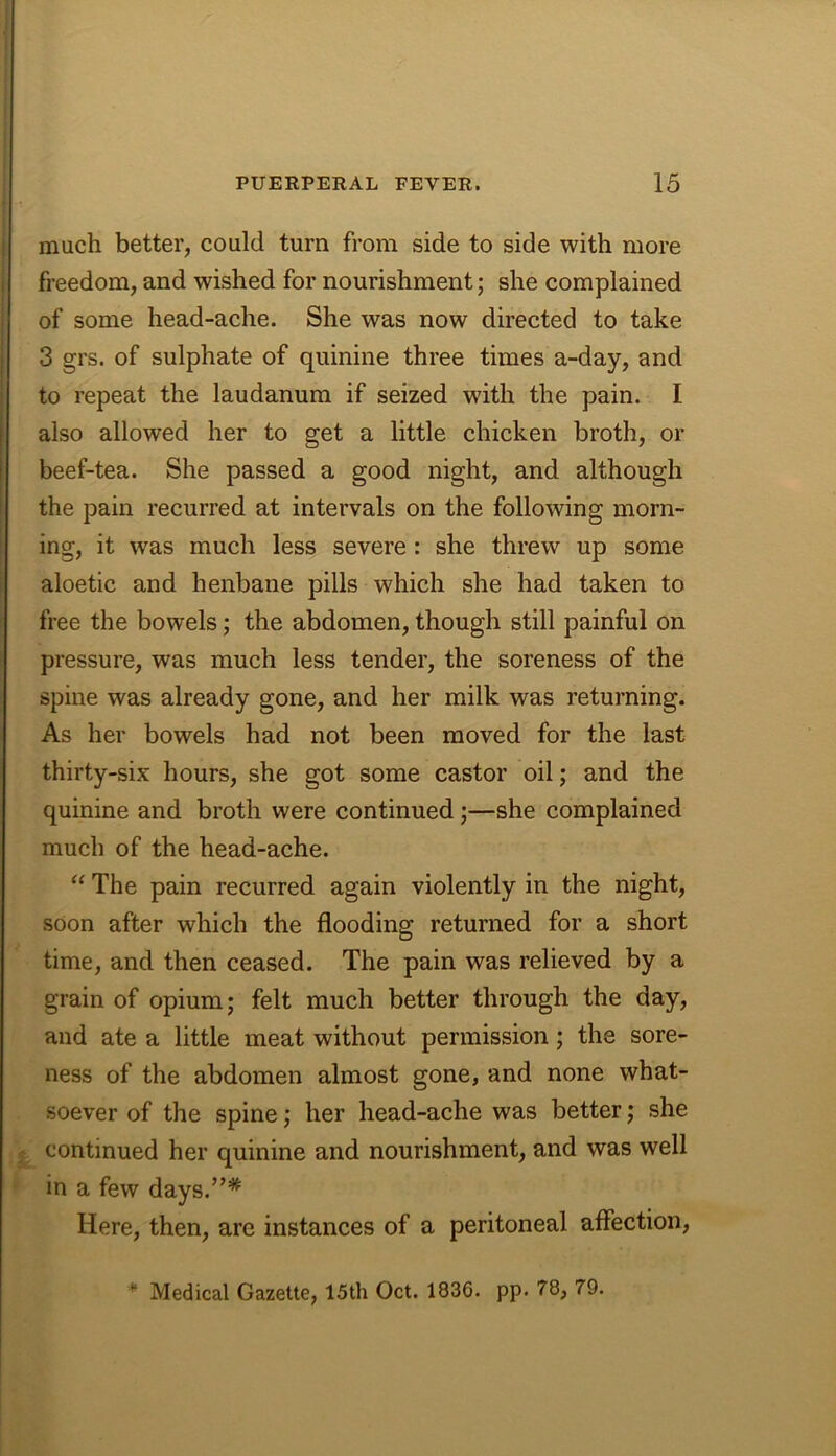 much better, could turn from side to side with more freedom, and wished for nourishment; she complained of some head-ache. She was now directed to take 3 grs. of sulphate of quinine three times a-day, and to repeat the laudanum if seized with the pain. I also allowed her to get a little chicken broth, or beef-tea. She passed a good night, and although the pain recurred at intervals on the following morn- ing, it was much less severe: she threw up some aloetic and henbane pills which she had taken to free the bowels; the abdomen, though still painful on pressure, was much less tender, the soreness of the spine was already gone, and her milk was returning. As her bowels had not been moved for the last thirty-six hours, she got some castor oil; and the quinine and broth were continued;—she complained much of the head-ache. “ The pain recurred again violently in the night, soon after which the flooding returned for a short time, and then ceased. The pain was relieved by a grain of opium; felt much better through the day, and ate a little meat without permission; the sore- ness of the abdomen almost gone, and none what- soever of the spine; her head-ache was better; she continued her quinine and nourishment, and was well in a few days.”* Here, then, are instances of a peritoneal affection. * Medical Gazette, 15th Oct. 1836. pp. 78, 79.