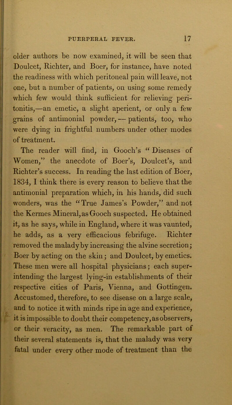 older authors be now examined, it will be seen that Doulcet, Richter, and Boer, for instance, have noted the readiness with which peritoneal pain will leave, not one, but a number of patients, on using some remedy which few would think sufficient for relieving peri- tonitis,—an emetic, a slight aperient, or only a few grains of antimonial powder, — patients, too, who were dying in frightful numbers under other modes of treatment. The reader will find, in Gooch’s “ Diseases of Women,” the anecdote of Boer’s, Doulcet’s, and Richter’s success. In reading the last edition of Boer, 1834, I think there is every reason to believe that the antimonial preparation which, in his hands, did such wonders, was the “True James’s Powder,” and not the Kermes Mineral, as Gooch suspected. He obtained it, as he says, while in England, where it was vaunted, he adds, as a very efficacious febrifuge. Richter removed the malady by increasing the alvine secretion; Boer by acting on the skin; and Doulcet, by emetics. These men were all hospital physicians; each super- intending the largest lying-in establishments of their respective cities of Paris, Vienna, and Gottingen. Accustomed, therefore, to see disease on a large scale, and to notice it with minds ripe in age and experience, it is impossible to doubt their competency, as observers, or their veracity, as men. The remarkable part of their several statements is, that the malady was very fatal under every other mode of treatment than the