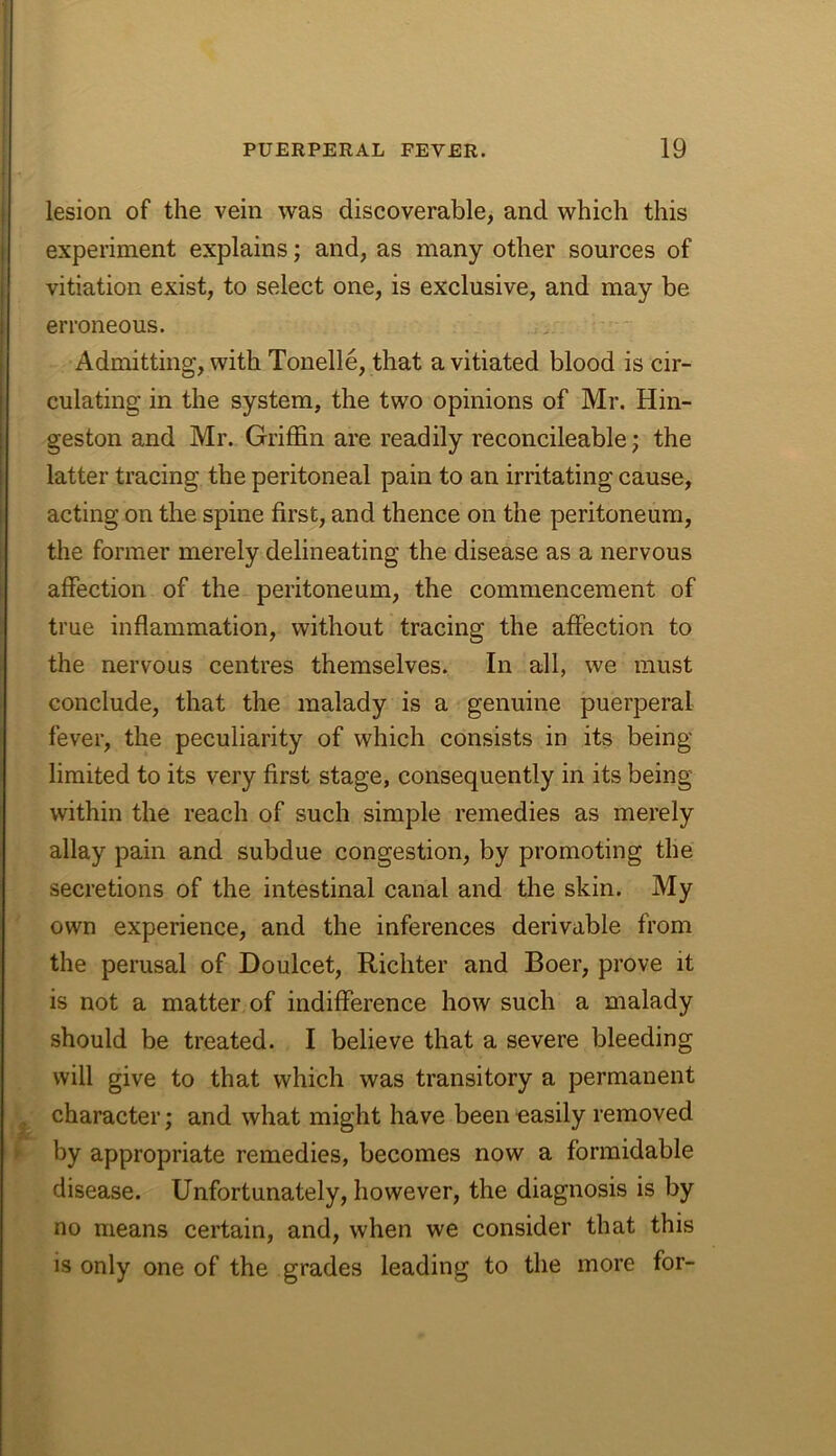 PUERPERAL FEVER. 19 lesion of the vein was discoverable, and which this experiment explains; and, as many other sources of vitiation exist, to select one, is exclusive, and may be erroneous. , • ' Admitting, with Tonelle, that a vitiated blood is cir- culating in the system, the two opinions of Mr. Hin- geston and Mr. Griffin are readily reconcileable j the latter tracing the peritoneal pain to an irritating cause, acting on the spine first, and thence on the peritoneum, the former merely delineating the disease as a nervous affection of the peritoneum, the commencement of true inflammation, without tracing the affection to the nervous centres themselves. In all, we must conclude, that the malady is a genuine puerperal fever, the peculiarity of which consists in its being limited to its very first stage, consequently in its being within the reach of such simple remedies as merely allay pain and subdue congestion, by promoting the secretions of the intestinal canal and the skin. My own experience, and the inferences derivable from the perusal of Doulcet, Richter and Boer, prove it is not a matter of indifference how such a malady should be treated. I believe that a severe bleeding will give to that which was transitory a permanent ^ character; and what might have been easily removed ► by appropriate remedies, becomes now a formidable disease. Unfortunately, however, the diagnosis is by no means certain, and, when we consider that this is only one of the grades leading to the more for-