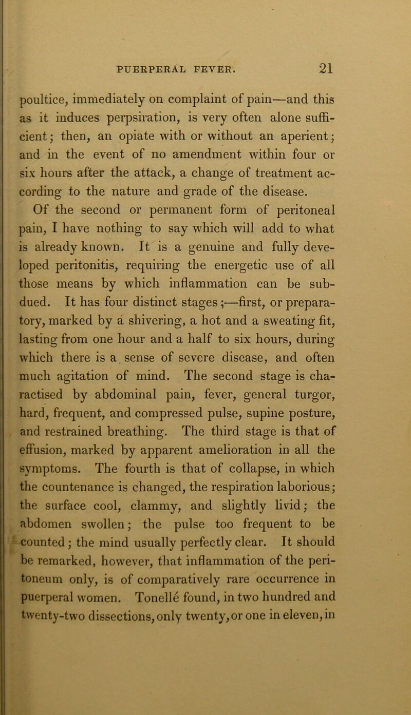 poultice, immediately on complaint of pain—and this as it induces pei’psiration, is very often alone suffi- cient ; then, an opiate with or without an aperient; and in the event of no amendment within four or six hours after the attack, a change of treatment ac- cording to the nature and grade of the disease. Of the second or permanent form of peritoneal pain, I have nothing to say which will add to what is already known. It is a genuine and fully deve- loped peritonitis, requiring the energetic use of all those means by which inflammation can be sub- dued. It has four distinct stages;—first, or prepara- tory, marked by a shivering, a hot and a sweating fit, lasting from one hour and a half to six hours, during which there is a sense of severe disease, and often much agitation of mind. The second stage is cha- ractised by abdominal pain, fever, general turgor, hard, frequent, and compressed pulse, supine posture, and restrained breathing. The third stage is that of effusion, marked by apparent amelioration in all the symptoms. The fourth is that of collapse, in which the countenance is changed, the respiration laborious; the surface cool, clammy, and slightly livid; the abdomen swollen; the pulse too frequent to be counted; the mind usually perfectly clear. It should be remarked, however, that inflammation of the peri- toneum only, is of comparatively rare occurrence in puerperal women. Tonelle found, in two hundred and twenty-two dissections, only twenty, or one in eleven, in