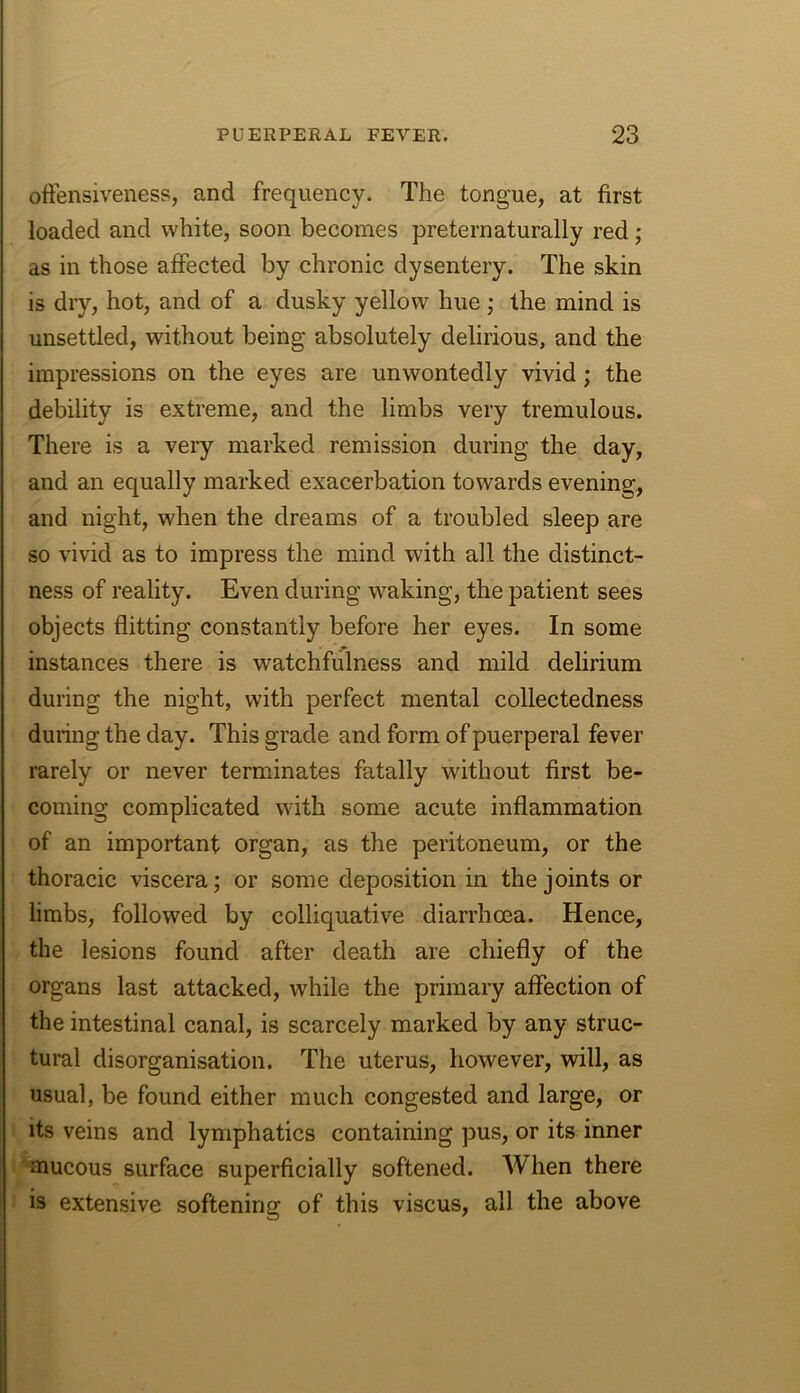 oftensiveness, and frequency. The tongue, at first loaded and white, soon becomes preternaturally red; as in those affected by chronic dysentery. The skin is dry, hot, and of a dusky yellow hue ; the mind is unsettled, without being absolutely delirious, and the impressions on the eyes are unwontedly vivid; the debility is extreme, and the limbs very tremulous. There is a veiy marked remission during the day, and an equally marked exacerbation towards evening, and night, when the dreams of a troubled sleep are so vivid as to impress the mind with all the distinct- ness of reality. Even during waking, the patient sees objects flitting constantly before her eyes. In some instances there is watchfulness and mild delirium during the night, with perfect mental collectedness during the day. This grade and form of puerperal fever rarely or never terminates fatally without first be- coming complicated with some acute inflammation of an important organ, as the peritoneum, or the thoracic viscera; or some deposition in the joints or limbs, followed by colliquative diarrhoea. Hence, the lesions found after death are chiefly of the organs last attacked, while the primary affection of the intestinal canal, is scarcely marked by any struc- tural disorganisation. The uterus, however, will, as usual, be found either much congested and large, or its veins and lymphatics containing pus, or its inner mucous surface superficially softened. When there is extensive softening of this viscus, all the above
