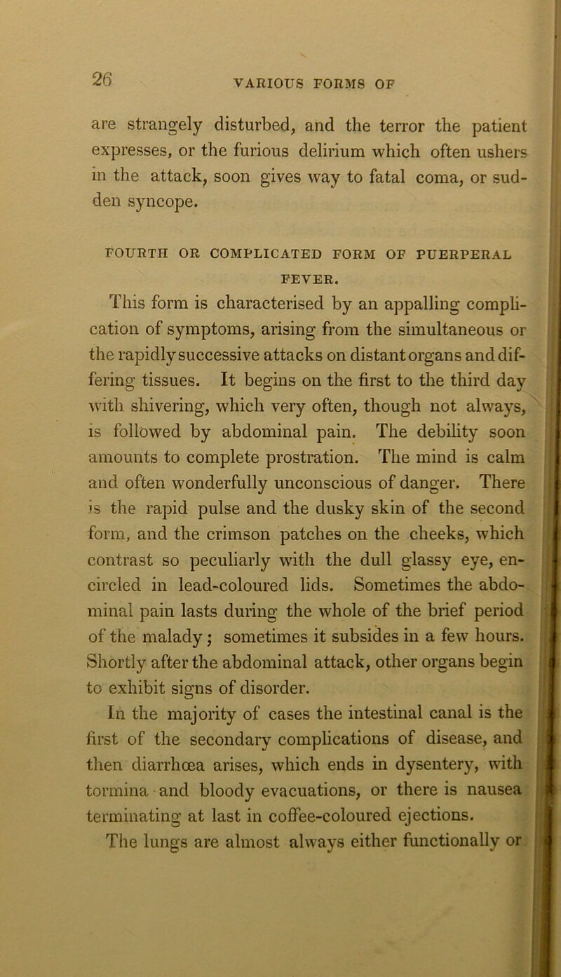 are strangely disturbed, and the terror the patient expresses, or the furious delirium which often ushers in the attack, soon gives way to fatal coma, or sud- den syncope. II FOURTH OR COMPLICATED FORM OF PUERPERAL FEVER. j This form is characterised by an appalling compli- | cation of symptoms, arising from the simultaneous or the rapidly successive attacks on distant organs and dif- fering tissues. It begins on the first to the third day with shivering, which very often, though not always, is followed by abdominal pain. The debility soon amounts to complete prostration. The mind is calm ■ and often wonderfully unconscious of danger. There is the rapid pulse and the dusky skin of the second form, and the crimson patches on the cheeks, which | contrast so peculiarly with the dull glassy eye, en- circled in lead-coloured lids. Sometimes the abdo- minal pain lasts during the whole of the brief period of the malady; sometimes it subsides in a few hours. Shortly after the abdominal attack, other organs begin to exhibit signs of disorder. In the majority of cases the intestinal canal is the first of the secondary complications of disease, and then diarrhcea arises, which ends in dysentery, with tormina and bloody evacuations, or there is nausea terminating at last in colfee-coloured ejections. The lungs are almost always either functionally or