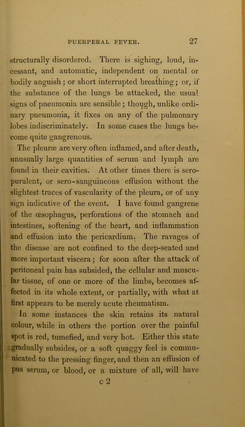 structurally disordered. There is sighing, loud, in- cessant, and automatic, independent on mental or bodily anguish ; or short interrupted breathing; or, if the substance of the lungs be attacked, the usual signs of pneumonia are sensible ; though, unlike ordi- nary pneumonia, it fixes on any of the pulmonary lobes indiscriminately. In some cases the lungs be- come quite gangrenous. The pleurae are very often inflamed, and after death, unusually large quantities of serum and lymph are found in their cavities. At other times there is sero- purulent, or sero-sanguineous effusion without the slightest traces of vascularity of the pleura, or of any sign indicative of the event. I have found gangrene of the oesophagus, perforations of the stomach and intestines, softening of the heart, and inflammation and effusion into the pericardium. The ravages of the disease are not confined to the deep-seated and more important viscera; for soon after the attack of peritoneal pain has subsided, the cellular and muscu- lar tissue, of one or more of the limbs, becomes af- fected in its whole extent, or partially, with what at first appears to be merely acute rheumatism. In some instances the skin retains its natural colour, while in others the portion over the painful spot is red, tumefied, and very hot. Either this state gradually subsides, or a soft quaggy feel is commu- nicated to the pressing finger, and then an effusion of pus serum, or blood, or a mixture of all, will have c 2