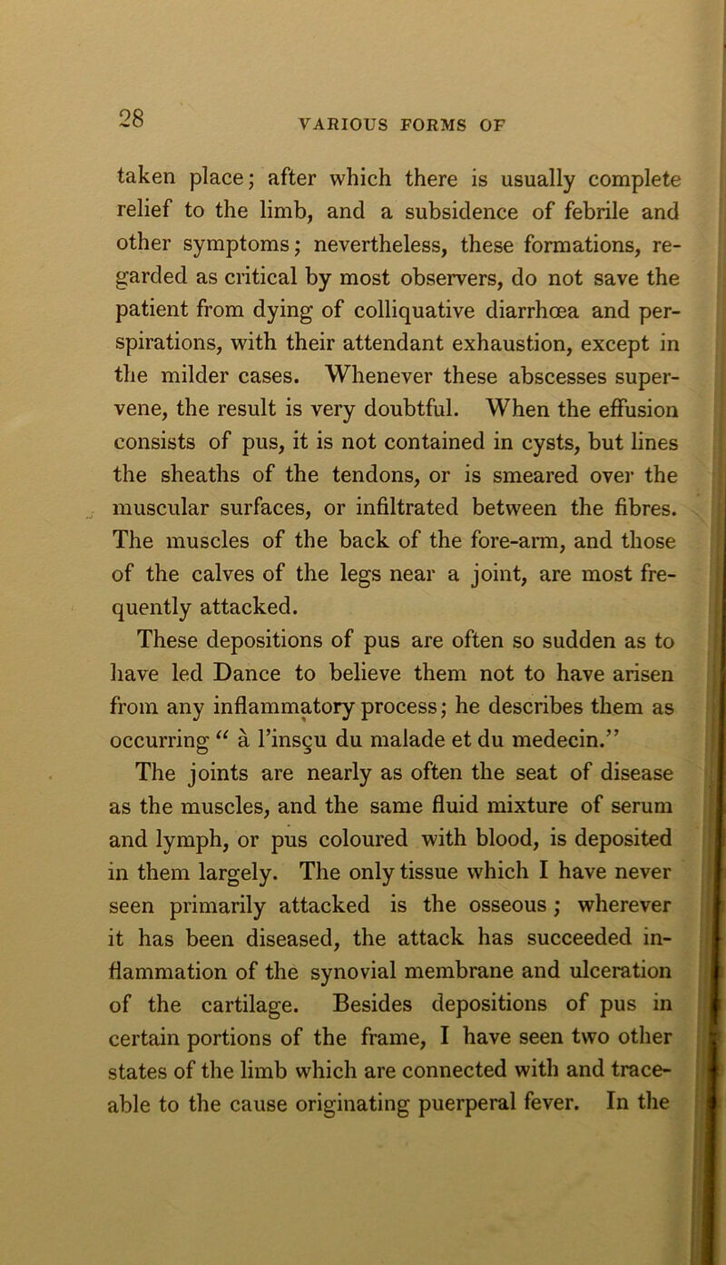 taken place; after which there is usually complete relief to the limb, and a subsidence of febrile and other symptoms; nevertheless, these formations, re- garded as critical by most observers, do not save the patient from dying of colliquative diarrhoea and per- spirations, with their attendant exhaustion, except in the milder cases. Whenever these abscesses super- vene, the result is very doubtful. When the effusion consists of pus, it is not contained in cysts, but lines the sheaths of the tendons, or is smeared ovei’ the ^ muscular surfaces, or infiltrated between the fibres. The muscles of the back of the fore-arm, and those of the calves of the legs near a joint, are most fre- quently attacked. These depositions of pus are often so sudden as to have led Dance to believe them not to have arisen from any inflammatory process; he describes them as occurring “ a I’insgu du malade et du medecin.” The joints are nearly as often the seat of disease as the muscles, and the same fluid mixture of serum and lymph, or pus coloured with blood, is deposited in them largely. The only tissue which I have never seen primarily attacked is the osseous; wherever it has been diseased, the attack has succeeded in- flammation of the synovial membrane and ulceration of the cartilage. Besides depositions of pus in certain portions of the frame, I have seen two other states of the limb which are connected with and trace- able to the cause originating puerperal fever. In the