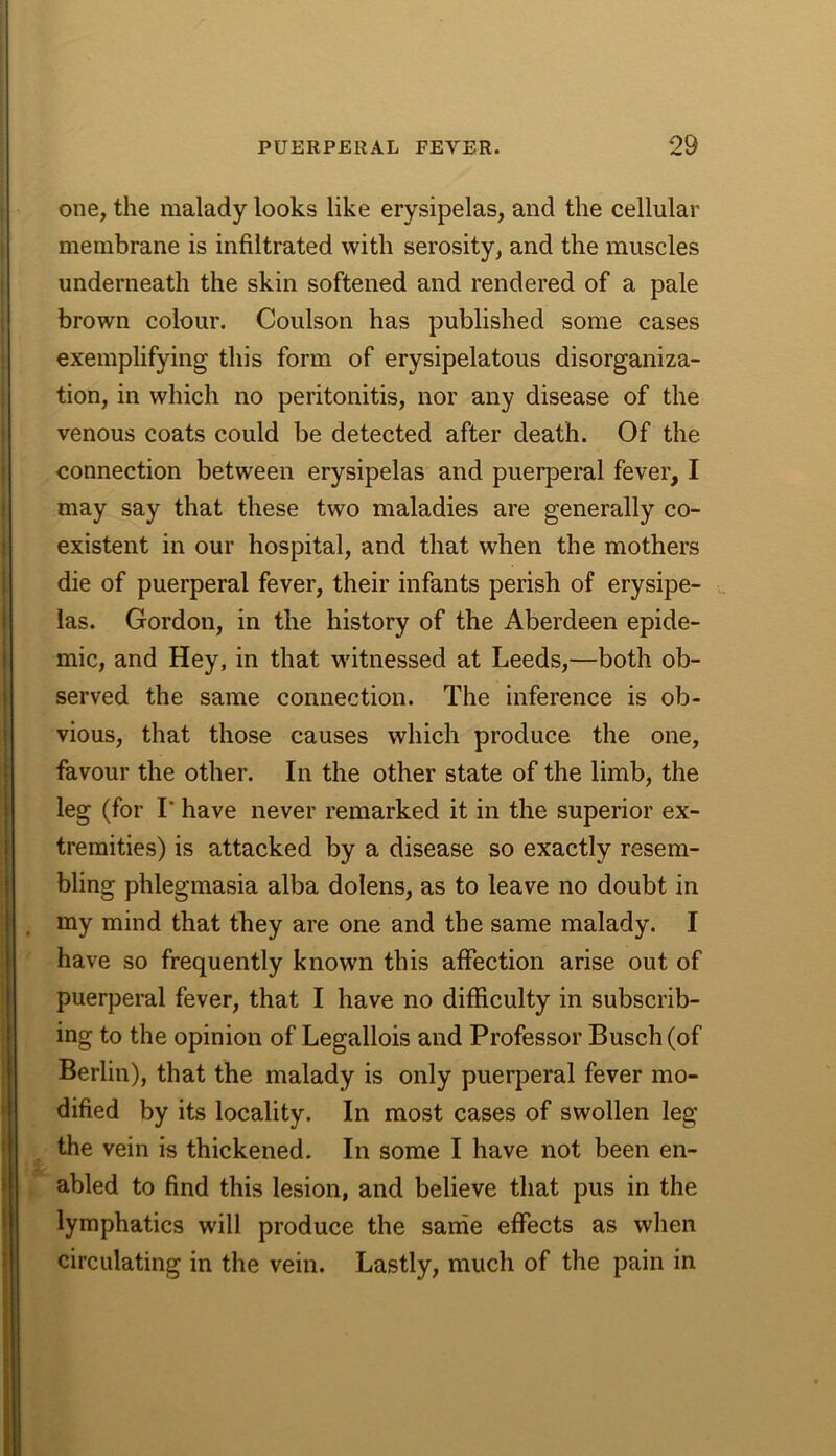one, the malady looks like erysipelas, and the cellular membrane is infiltrated with serosity, and the muscles underneath the skin softened and rendered of a pale brown colour. Coulson has published some cases exemplifying this form of erysipelatous disorganiza- tion, in which no peritonitis, nor any disease of the venous coats could be detected after death. Of the connection between erysipelas and puerperal fever, I may say that these two maladies are generally co- existent in our hospital, and that when the mothers die of puerperal fever, their infants perish of erysipe- las. Gordon, in the history of the Aberdeen epide- mic, and Hey, in that witnessed at Leeds,—both ob- served the same connection. The inference is ob- vious, that those causes which produce the one, favour the other. In the other state of the limb, the leg (for r have never remarked it in the superior ex- tremities) is attacked by a disease so exactly resem- bling phlegmasia alba dolens, as to leave no doubt in , my mind that they are one and the same malady. I have so frequently known this affection arise out of puerperal fever, that I have no difficulty in subscrib- ing to the opinion of Legallois and Professor Busch (of Berlin), that the malady is only puerperal fever mo- dified by its locality. In most cases of swollen leg the vein is thickened. In some I have not been en- abled to find this lesion, and believe that pus in the lymphatics will produce the sanie effects as when circulating in the vein. Lastly, much of the pain in