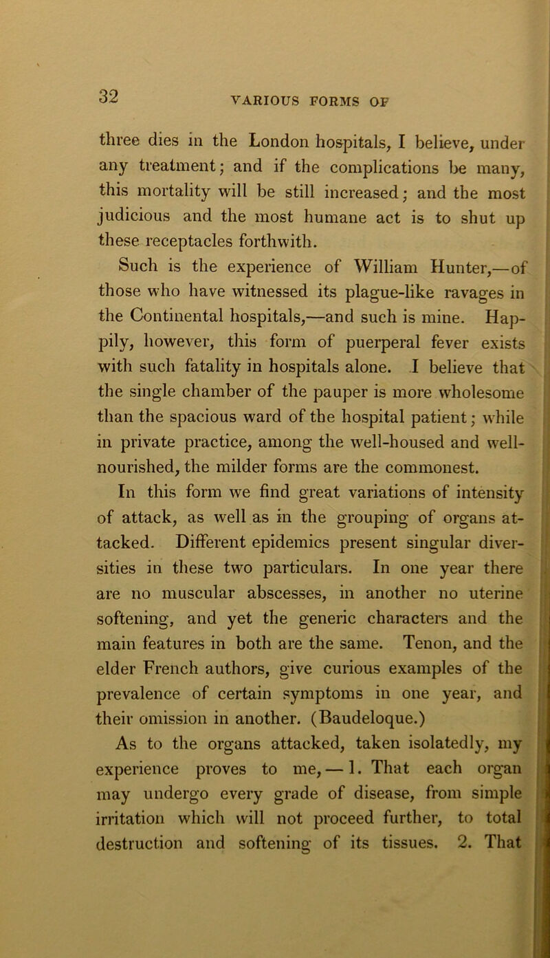 three dies in the London hospitals, I believe, under any treatment; and if the complications 1^ many, this mortality will be still increased; and the most judicious and the most humane act is to shut up these receptacles forthwith. Such is the experience of William Hunter,—of those who have witnessed its plague-like ravages in the Continental hospitals,—and such is mine. Hap- pily, however, this form of puerperal fever exists with such fatality in hospitals alone. I believe that the single chamber of the pauper is more wholesome than the spacious ward of the hospital patient; while in private practice, among the well-housed and well- nourished, the milder forms are the commonest. In this form we find great variations of intensity of attack, as well as in the grouping of organs at- tacked. Different epidemics present singular diver- sities in these two particulars. In one year there are no muscular abscesses, in another no uterine softening, and yet the generic characters and the main features in both are the same. Tenon, and the elder French authors, give curious examples of the prevalence of certain symptoms in one year, and their omission in another. (Baudeloque.) As to the organs attacked, taken isolatedly, my experience proves to me, — 1. That each organ may undergo every grade of disease, from simple irritation which will not proceed further, to total destruction and softening of its tissues. 2. That