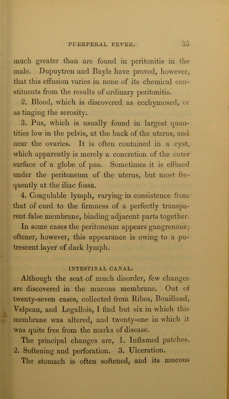 much greater than are found in peritonitis in the male. Dupuytren and Bayle have proved, however, that this effusion varies in none of its chemical con- stituents from the results of ordinary peritonitis. 2. Blood, which is discovered as ecchymosed, or as tinging the serosity. 3. Pus, which is usually found in largest quan- tities low in the pelvis, at the back of the uterus, and near the ovaries. It is often contained in a cyst, which apparently is merely a concretion of the outer surface of a globe of pus. Sometimes it is effused under the peritoneum of the uterus, but most fre- quently at the iliac fossa. 4. Coagulable lymph, varying in consistence from that of curd to the firmness of a perfectly transpa- rent false membrane, binding adjacent parts together. In some cases the peritoneum appears gangrenous; oftener, however, this appearance is owing to a pu- trescent layer of dark lymph. INTESTINAL CANAL. Although the seat of much disorder, few changes are discovered in the mucous membrane. Out of twenty-seven cases, collected from Ribes, Bouillaud, Velpeau, and Legallois, I find but six in which this membrane was altered, and twenty-one in which it was quite free from the marks of disease. The principal changes are, I. Inflamed patches. 2. Softening and perforation. 3. Ulceration. The stomach is often softened, and its mucous