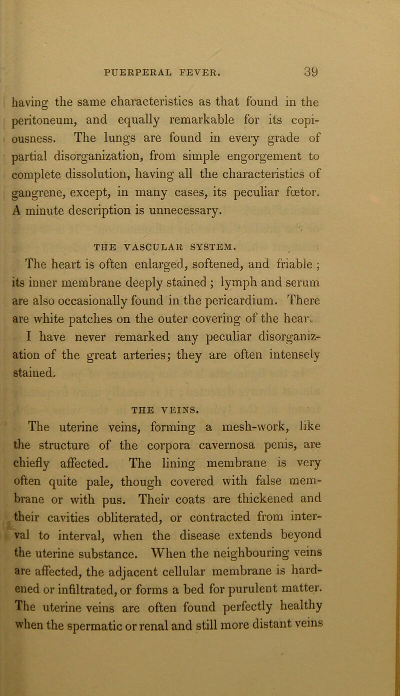 having the same characteristics as that found in the peritoneum, and equally remarkable for its copi- ousness. The lungs are found in every grade of partial disorganization, from simple engorgement to complete dissolution, having all the characteristics of gangrene, except, in many cases, its peculiar fcetor. A minute description is unnecessary. THE VASCULAR SYSTEM. The heart is often enlarged, softened, and friable ; its inner membrane deeply stained ; lymph and serum are also occasionally found in the pericardium. There are white patches on the outer covering of the hear. I have never remarked any peculiar disorganiz- ation of the great arteries; they are often intensely stained. THE VEINS. The uterine veins, forming a mesh-work, like the structure of the corpora cavernosa penis, are chiefly affected. The lining membrane is very often quite pale, though covered with false mem- brane or with pus. Their coats are thickened and their cavities obliterated, or contracted from inter- val to interval, when the disease extends beyond the uterine substance. When the neighbouring veins are affected, the adjacent cellular membrane is hard- ened or infiltrated, or forms a bed for purulent matter. The uterine veins are often found perfectly healthy when the spermatic or renal and still more distant veins