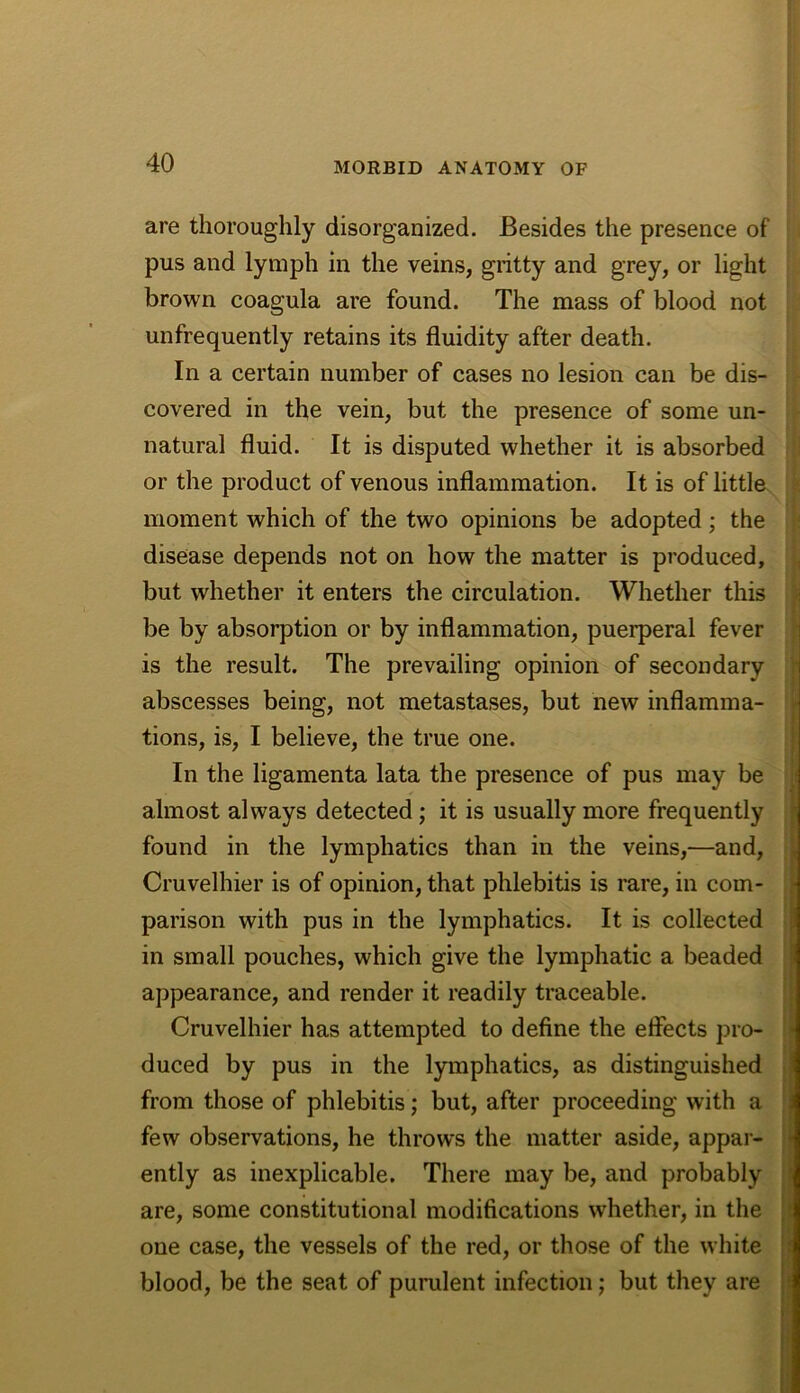 are thoroughly disorganized. Besides the presence of pus and lymph in the veins, gritty and grey, or light brown coagula are found. The mass of blood not unfrequently retains its fluidity after death. In a certain number of cases no lesion can be dis- covered in the vein, but the presence of some un- natural fluid. It is disputed whether it is absorbed or the product of venous inflammation. It is of little moment which of the two opinions be adopted; the disease depends not on how the matter is produced, but whether it enters the circulation. Whether this i be by absorption or by inflammation, puerperal fever is the result. The prevailing opinion of secondary abscesses being, not metastases, but new inflamma- tions, is, I believe, the true one. In the ligamenta lata the presence of pus may be almost always detected; it is usually more frequently found in the lymphatics than in the veins,—and, , Cruvelhier is of opinion, that phlebitis is rare, in com- - parison with pus in the lymphatics. It is collected J in small pouches, which give the lymphatic a beaded appearance, and render it readily traceable. Cruvelhier has attempted to define the effects pro- ■ duced by pus in the lymphatics, as distinguished from those of phlebitis; but, after proceeding with a j few observations, he throws the matter aside, appar- ‘ ently as inexplicable. There may be, and probably 3 are, some constitutional modifications whether, in the ;• one case, the vessels of the red, or those of the white 3 blood, be the seat of punilent infection; but they are it
