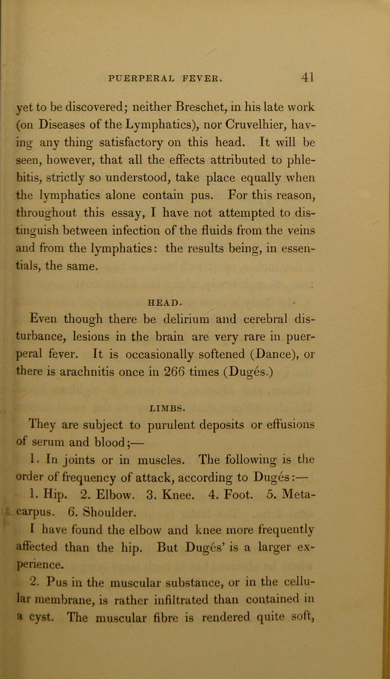 yet to be discovered; neither Breschet, in his late work (on Diseases of the Lymphatics), nor Cruvelhier, hav- ing any thing satisfactory on this head. It will be seen, however, that all the effects attributed to phle- bitis, strictly so understood, take place equally when the lymphatics alone contain pus. For this reason, throughout this essay, I have not attempted to dis- tiiio;uish between infection of the fluids from the veins and from the lymphatics: the results being, in essen- tials, the same. HEAD. Even though there be delirium and cerebral dis- turbance, lesions in the brain are very rare in puer- peral fever. It is occasionally softened (Dance), or there is arachnitis once in 266 times (Duges.) LIMBS. They are subject to purulent deposits or effusions of serum and blood;— 1. In joints or in muscles. The following is the order of frequency of attack, according to Duges:— 1. Hip. 2. Elbow. 3. Knee. 4. Foot. 5. Meta- carpus. 6. Shoulder. I have found the elbow and knee more frequently affected than the hip. But Dug6s’ is a larger ex- perience. 2. Pus in the muscular substance, or in the cellu- lar membrane, is rather infiltrated than contained in a cyst. The muscular fibre is rendered quite soft.