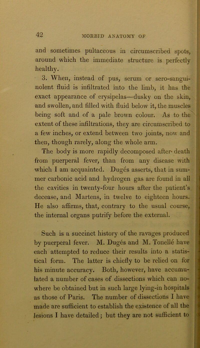 and sometimes pultaceous in circumscribed spots, around which the immediate structure is perfectly healthy. 3. When, instead of pus, serum or sero-sangui- nolent fluid is infiltrated into the limb, it has the exact appearance of erysipelas—dusky on the skin, and swollen, and filled with fluid below it, the muscles being soft and of a pale brown colour. As to the | extent of these infiltrations, they are circumscribed to a few inches, or extend between two joints, now and then, though rarely, along the whole arm. The body is more rapidly decomposed after* death from puerperal fever, than from any disease with which I am acquainted. Duges asserts, that in sum- mer carbonic acid and hydrogen gas are found in all , the cavities in twenty-four hours after the patient’s { decease, and Martens, in twelve to eighteen hours- I He also affirms, that, contrary to the usual course, \\ the internal organs putrify before the external. Such is a succinct histoi’y of the ravages produced by puerperal fever. M. Duges and M. Tonelle have • • 'ii each attempted to reduce their results into a statis- “ tical form. The latter is chiefly to be relied on for his minute accuracy. Both, however, have accumu- lated a number of cases of dissections which can no- where be obtained but in such large lying-in hospitals i as those of Paris. The number of dissections I have made are sufficient to establish the existence of all the ■ lesions I have detailed; but they are not sufficient to ■