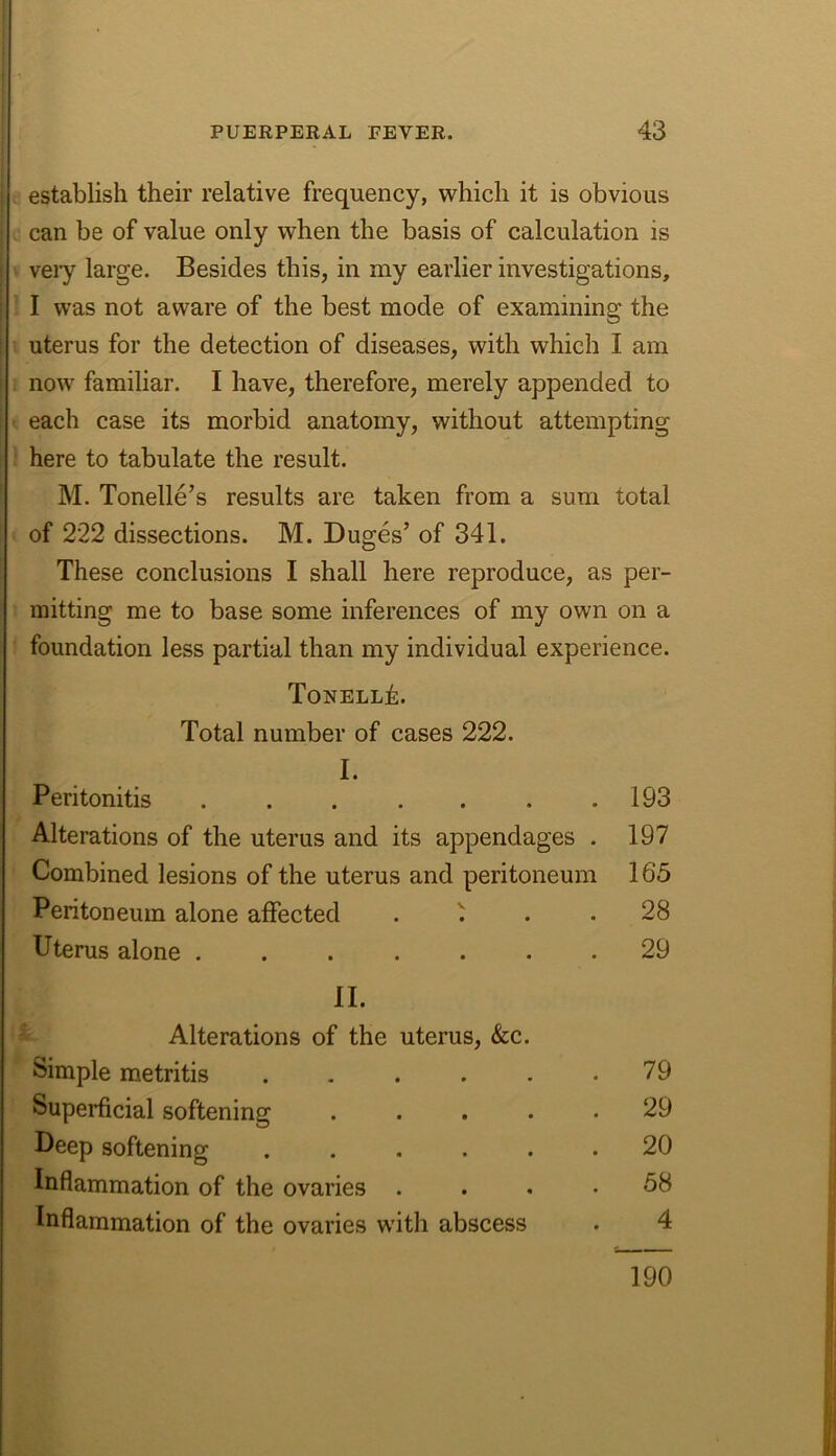 establish their relative frequency, which it is obvious can be of value only when the basis of calculation is veiy large. Besides this, in my earlier investigations, I was not aware of the best mode of examining the uterus for the detection of diseases, with which I am now familiar. I have, therefore, merely appended to each case its morbid anatomy, without attempting here to tabulate the result. M. Tonelle’s results are taken from a sum total of 222 dissections. M. Duges’ of 341. These conclusions I shall here reproduce, as per- mitting me to base some inferences of my own on a foundation less partial than my individual experience. ToNELLk. Total number of cases 222. I. Peritonitis . . . . . . .193 Alterations of the uterus and its appendages . 197 Combined lesions of the uterus and peritoneum 165 Peritoneum alone affected . ^ . 28 Uterus alone ....... 29 II. Alterations of the uterus, &c. Simple metritis . . . . . .79 Superficial softening ..... 29 Deep softening ...... 20 Inflammation of the ovaries .... 58 Inflammation of the ovaries with abscess . 4 190