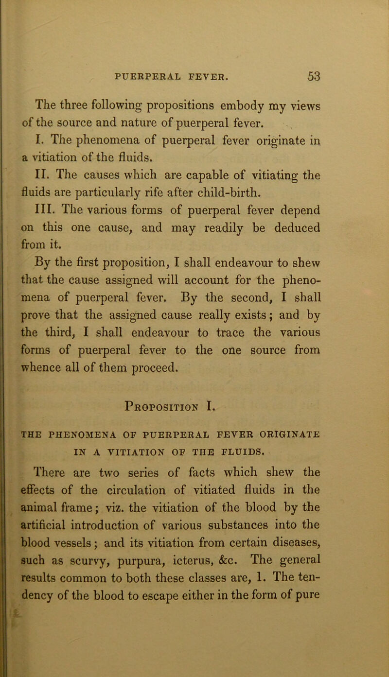 The three following propositions embody my views of the source and nature of puerperal fever. I. The phenomena of puerperal fever originate in a vitiation of the fluids. II. The causes which are capable of vitiating the fluids are particularly rife after child-birth. III. The various forms of puerperal fever depend on this one cause, and may readily be deduced from it. By the first proposition, I shall endeavour to shew that the cause assigned will account for the pheno- mena of puerperal fever. By the second, I shall prove that the assigned cause really exists; and by the third, I shall endeavour to trace the various forms of puerperal fever to the one source from whence all of them proceed. Proposition I. THE PHENOMENA OF PUERPERAL FEVER ORIGINATE IN A VITIATION OF THE FLUIDS. There are two series of facts which shew the effects of the circulation of vitiated fluids in the animal frame; viz. the vitiation of the blood by the artificial introduction of various substances into the blood vessels; and its vitiation from certain diseases, such as scurvy, purpura, icterus, &c. The general results common to both these classes are, 1. The ten- dency of the blood to escape either in the form of pure