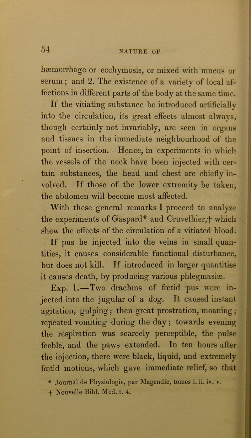 haemorrhage or ecchymosis, or mixed with mucus or serum; and 2. The existence of a variety of local af- fections in different parts of the body at the same time. If the vitiating substance be introduced artificially into the circulation, its great effects almost always, though certainly not invariably, are seen in organs and tissues in the immediate neighbourhood of the point of insertion. Hence, in experiments in which the vessels of the neck have been injected with cer- tain substances, the head and chest are chiefly in- volved. If those of the lower extremity be taken, the abdomen will become most affected. With these general remarks I proceed to analyze the experiments of Gaspard* and Cruvelhier,f which shew the effects of the circulation of a vitiated blood. If pus be injected into the veins in small quan- tities, it causes considerable functional disturbance, but does not kill. If introduced in larger quantities it causes death, by producing various phlegmasiae. Exp. 1.—Two drachms of foetid pus were in- jected into the jugular of a dog. It caused instant agitation, gulping; then great prostration, moaning; repeated vomiting during the day; towards evening the respiration was scarcely perceptible, the pulse feeble, and the paws extended. In ten hours after the injection, there were black, liquid, and extremely foetid motions, which gave immediate relief, so that * Journal de Physiologie, par Magendie, tomes i. ii. iv. v. f Nouvelle Bibl. Med. t. 4.