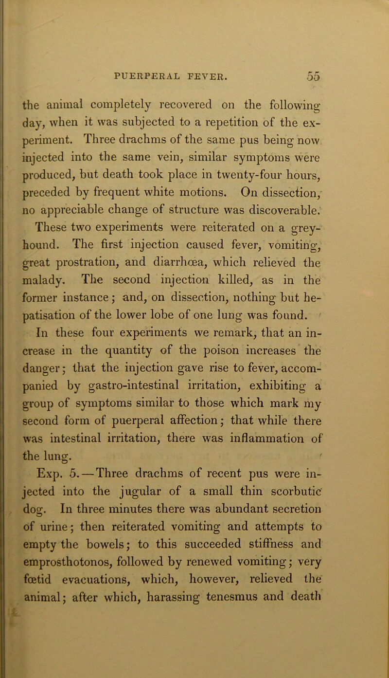the animal completely recovered on the following day, when it was subjected to a repetition of the ex- periment. Three drachms of the same pus being now injected into the same vein, similar symptoms were produced, but death took place in twenty-four hours, preceded by frequent white motions. On dissection,* no appreciable change of structure was discoverable. These two experiments were reiterated on a grey- hound. The first injection caused fever, vomiting, great prostration, and diarrhoea, which relieved the malady. The second injection killed, as in the fonner instance; and, on dissection, nothing but he- patisation of the lower lobe of one lung was found. In these four experiments we remark, that an in- crease in the quantity of the poison increases the danger; that the injection gave rise to fever, accom- panied by gastro-intestinal irritation, exhibiting a group of symptoms similar to those which mark my second form of puerperal affection; that while there was intestinal irritation, there was inflammation of the lung. Exp. 5, — Three drachms of recent pus were in- jected into the jugular of a small thin scorbutic dog. In three minutes there was abundant secretion of urine; then reiterated vomiting and attempts to empty the bowels; to this succeeded stiffness and emprosthotonos, followed by renewed vomiting; very foetid evacuations, which, however, relieved the animal; after which, harassing tenesmus and death