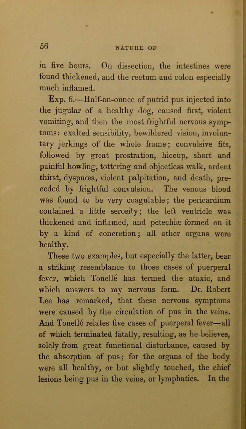 in five hours. On dissection, the intestines were found thickened, and the rectum and colon especially much inflamed. Exp. 6.—Half-an-ounce of putrid pus injected into the jugular of a healthy dog, caused first, violent vomiting, and then the most frightful nervous symp- toms: exalted sensibility, bewildered vision, involun- tary jerkings of the whole frame; convulsive fits, followed by great prostration, hiccup, short and painful howling, tottering and objectless walk, ardent thirst, dyspnoea, violent palpitation, and death, pre- ceded by frightful convulsion. The venous blood was found to be very coagulable; the pericardium contained a little serosity; the left ventricle was thickened and inflamed, and petechise formed on it by a kind of concretion; all other organs were healthy. These two examples, but especially the latter, bear a striking resemblance to those cases of puerperal fever, which Tonelle has termed the ataxic, and which answers to my nervous form. Dr. Robert Lee has remarked, that these nervous symptoms were caused by the circulation of pus in the veins. And Tonelle relates five cases of puerperal fever—all of which terminated fatally, resulting, as he believes, solely from great functional disturbance, caused by the absorption of pus; for the organs of the body were all healthy, or but slightly touched, the chief lesions being pus in the veins, or lymphatics. In the I I 1 { ( 4 i
