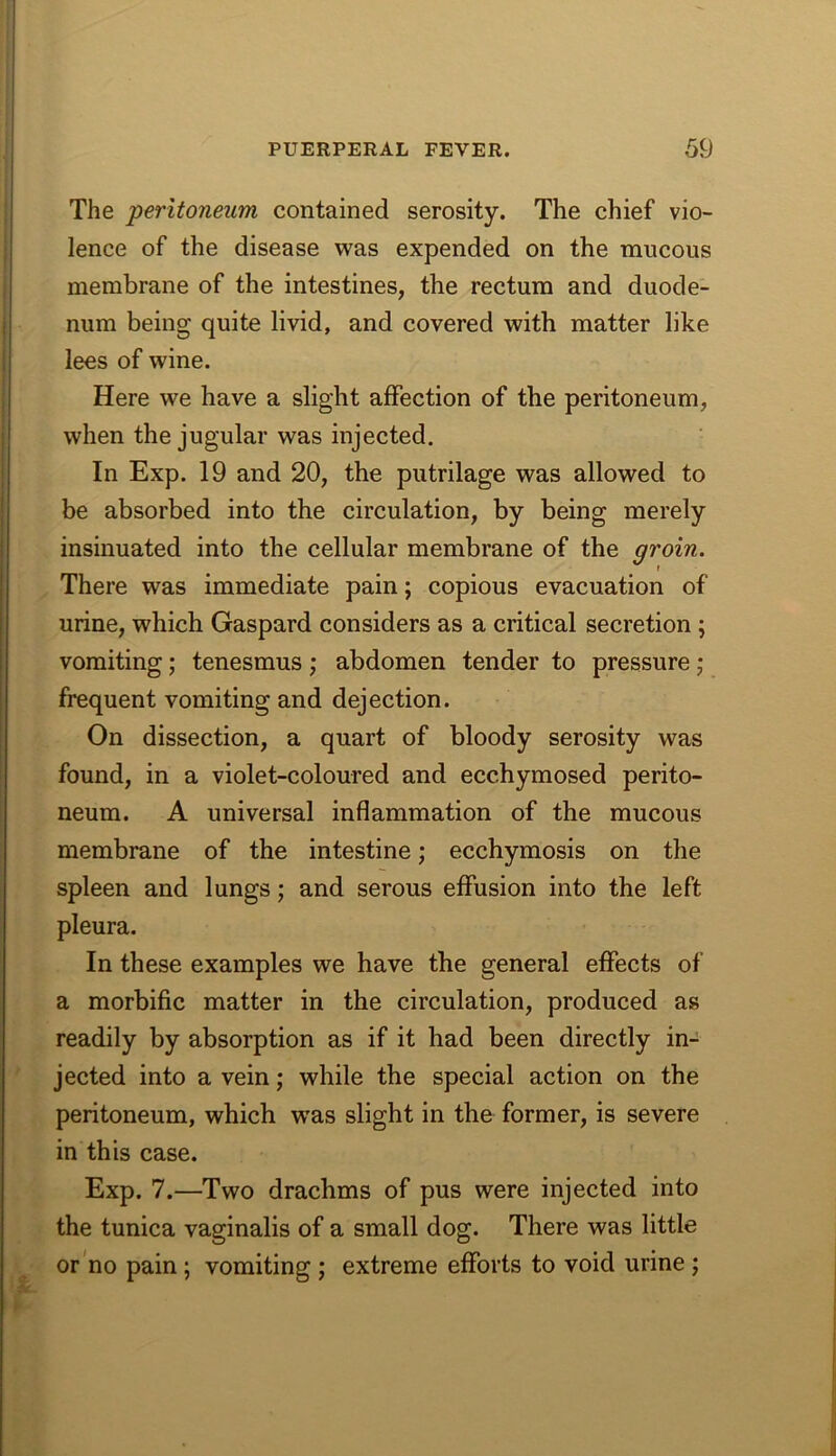 The peritoneum contained serosity. The chief vio- lence of the disease was expended on the mucous membrane of the intestines, the rectum and duode- num being quite livid, and covered with matter like lees of wine. Here we have a slight affection of the peritoneum, when the jugular was injected. In Exp. 19 and 20, the putrilage was allowed to be absorbed into the circulation, by being merely insinuated into the cellular membrane of the groin. There was immediate pain; copious evacuation of urine, which Gaspard considers as a critical secretion; vomiting; tenesmus ; abdomen tender to pressure j frequent vomiting and dejection. On dissection, a quart of bloody serosity was found, in a violet-coloured and ecchymosed perito- neum. A universal inflammation of the mucous membrane of the intestine; ecchymosis on the spleen and lungs; and serous effusion into the left pleura. In these examples we have the general effects of a morbific matter in the circulation, produced as readily by absorption as if it had been directly in- jected into a vein; while the special action on the peritoneum, which w^as slight in the former, is severe in this case. Exp. 7.—Two drachms of pus were injected into the tunica vaginalis of a small dog. There was little or no pain; vomiting ; extreme efforts to void urine ;