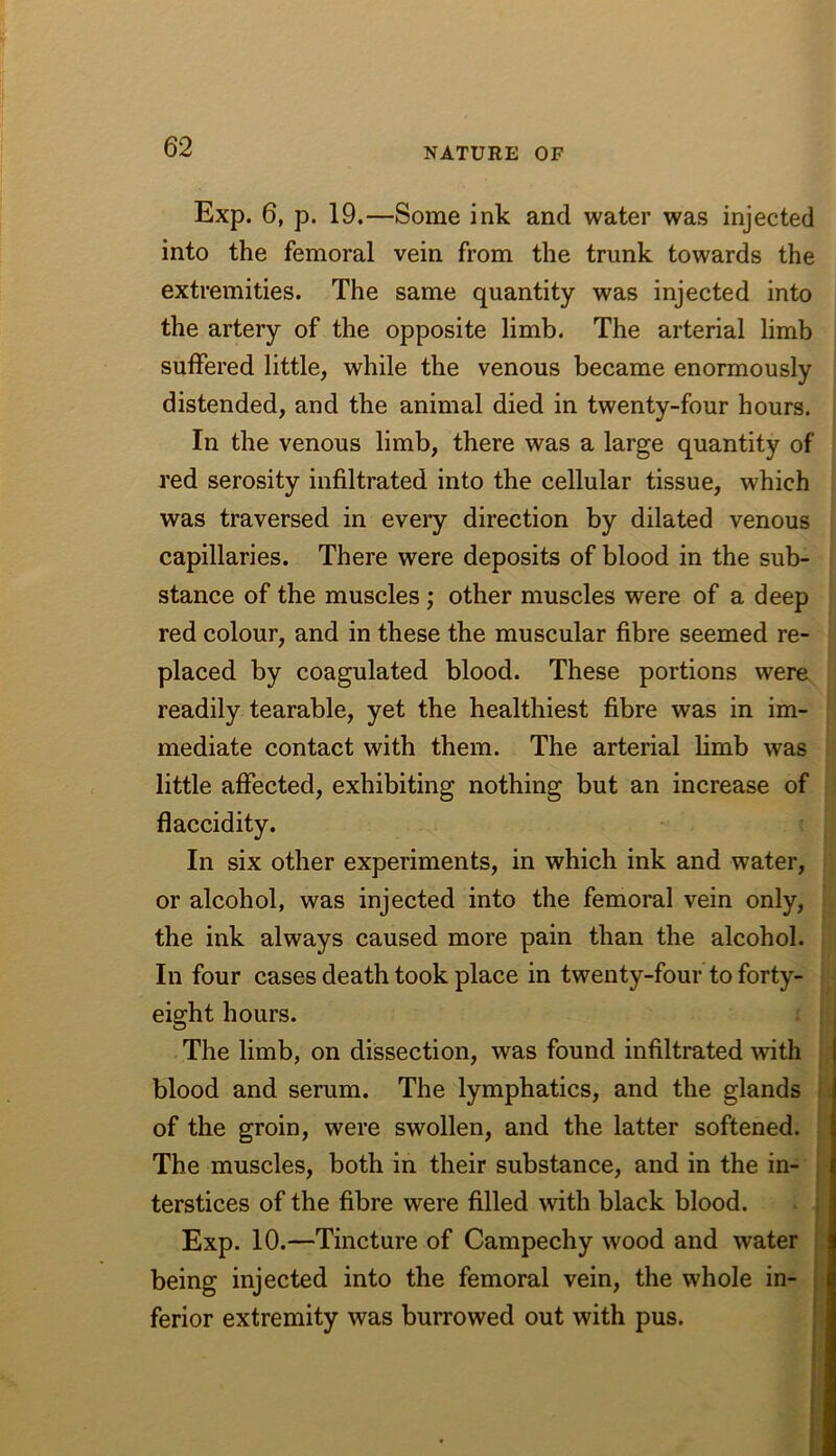 Exp. 6, p. 19.—Some ink and water was injected into the femoral vein from the trunk towards the extremities. The same quantity was injected into the artery of the opposite limb. The arterial limb suffered little, while the venous became enormously distended, and the animal died in twenty-four hours. In the venous limb, there was a large quantity of red serosity infiltrated into the cellular tissue, which was traversed in every direction by dilated venous capillaries. There were deposits of blood in the sub- stance of the muscles; other muscles were of a deep red colour, and in these the muscular fibre seemed re- placed by coagulated blood. These portions were readily tearable, yet the healthiest fibre was in im- mediate contact with them. The arterial limb was little affected, exhibiting nothing but an increase of flaccidity. In six other experiments, in which ink and water, or alcohol, was injected into the femoral vein only, the ink always caused more pain than the alcohol. In four cases death took place in twenty-four to forty- eight hours. The limb, on dissection, was found infiltrated with blood and serum. The lymphatics, and the glands of the groin, were swollen, and the latter softened. The muscles, both in their substance, and in the in- terstices of the fibre were filled with black blood. Exp. 10.—Tincture of Campechy wood and water being injected into the femoral vein, the whole in- ferior extremity was burrowed out with pus.