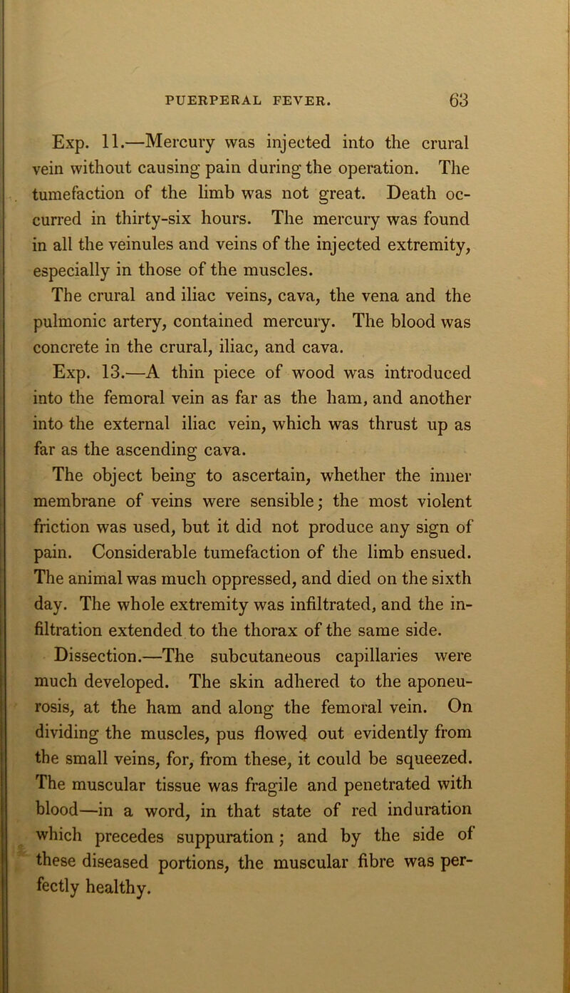 Exp. 11.—Mercury was injected into the crural vein without causing pain during the operation. The tumefaction of the limb was not great. Death oc- curred in thirty-six hours. The mercury was found in all the veinules and veins of the injected extremity, especially in those of the muscles. The crural and iliac veins, cava, the vena and the pulmonic artery, contained mercury. The blood was concrete in the crural, iliac, and cava. Exp. 13.—A thin piece of wood was introduced into the femoral vein as far as the ham, and another into the external iliac vein, which was thrust up as far as the ascending cava. The object being to ascertain, whether the inner membrane of veins were sensible; the most violent friction was used, but it did not produce any sign of pain. Considerable tumefaction of the limb ensued. The animal was much oppressed, and died on the sixth day. The whole extremity was infiltrated, and the in- filtration extended to the thorax of the same side. Dissection.—The subcutaneous capillaries were much developed. The skin adhered to the aponeu- rosis, at the ham and along the femoral vein. On dividing the muscles, pus flowed out evidently from the small veins, for, from these, it could be squeezed. The muscular tissue was fragile and penetrated with blood—in a word, in that state of red indumtion which precedes suppuration; and by the side of these diseased portions, the muscular fibre was per- fectly healthy.