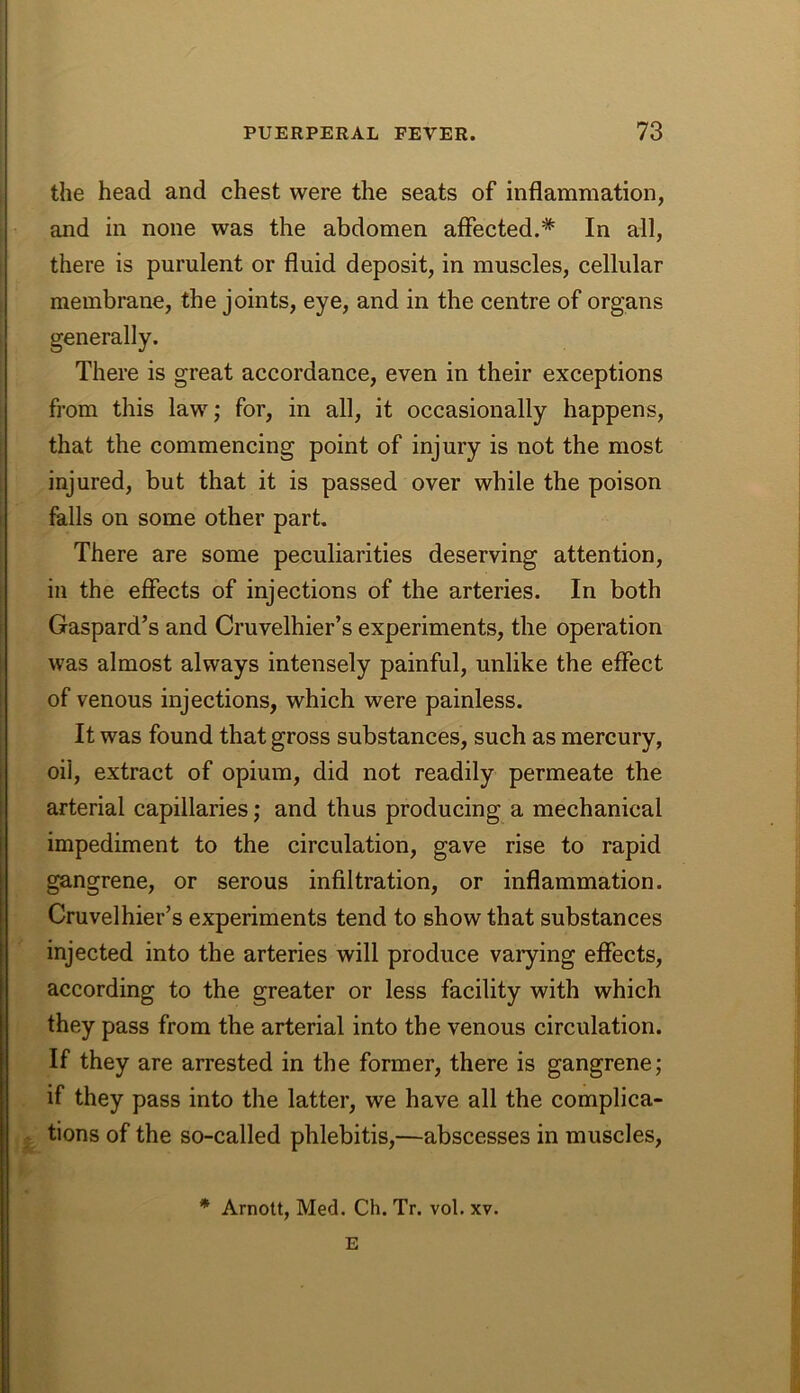 the head and chest were the seats of inflammation, and in none was the abdomen affected.* In all, there is purulent or fluid deposit, in muscles, cellular membrane, the joints, eye, and in the centre of organs generally. There is great accordance, even in their exceptions from this law; for, in all, it occasionally happens, that the commencing point of injury is not the most injured, but that it is passed over while the poison falls on some other part. There are some peculiarities deserving attention, in the effects of injections of the arteries. In both Gaspard’s and Cruvelhier’s experiments, the operation was almost always intensely painful, unlike the effect of venous injections, which were painless. It was found that gross substances, such as mercury, oil, extract of opium, did not readily permeate the arterial capillaries; and thus producing a mechanical impediment to the circulation, gave rise to rapid gangrene, or serous infiltration, or inflammation. Cruvelhier’s experiments tend to show that substances injected into the arteries will produce varying effects, according to the greater or less facility with which they pass from the arterial into the venous circulation. If they are arrested in the former, there is gangrene; if they pass into the latter, we have all the complica- ^ tions of the so-called phlebitis,—abscesses in muscles, * Arnott, Med. Ch. Tr. vol. xv. E