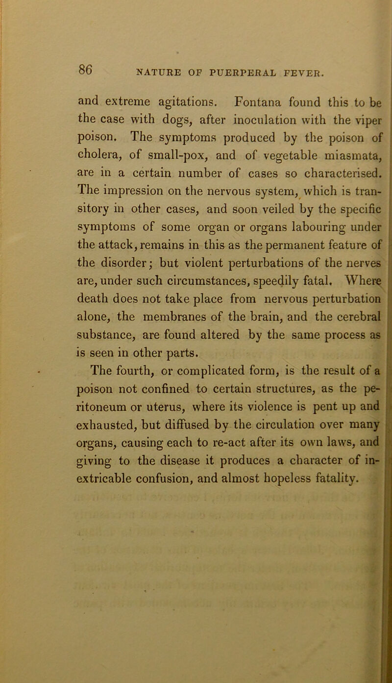 and extreme agitations. Fontana found this to be the case with dogs, after inoculation with the viper poison. The symptoms produced by the poison of cholera, of small-pox, and of vegetable miasmata, are in a certain number of cases so characterised. The impression on the nervous system,^ which is tran- sitory in other cases, and soon veiled by the specific symptoms of some organ or organs labouring under the attack, remains in this as the permanent feature of the disorder; but violent perturbations of the nerves are, under such circumstances, speedily fatal. Where death does not take place from nervous perturbation alone, the membranes of the brain, and the cerebral substance, are found altered by the same process as is seen in other parts. The fourth, or complicated form, is the result of a poison not confined to certain structures, as the pe- ritoneum or uterus, where its violence is pent up and exhausted, but diffused by the circulation over many organs, causing each to re-act after its own laws, and giving to the disease it produces a character of in- j extricable confusion, and almost hopeless fatality. I