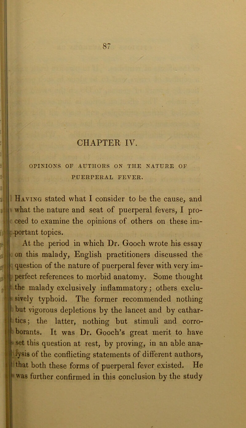 CHAPTER IV. OPINIONS OF AUTHORS ON THE NATURE OF PUERPERAL FEVER. I Having stated what I consider to be the cause, and what the nature and seat of puerperal fevers, I pro- ( ceed to examine the opinions of others on these im- portant topics. At the period in which Dr. Gooch wrote his essay on this malady, English practitioners discussed the question of the nature of puerperal fever with very im- perfect references to morbid anatomy. Some thought the malady exclusively inflammatory j others exclu- sively typhoid. The former recommended nothing but vigorous depletions by the lancet and by cathar- tics; the latter, nothing but stimuli and corro- borants. It was Dr. Gooch’s great merit to have set this question at rest, by proving, in an able ana- ;(%8is of the conflicting statements of different authors, ' that both these forms of puerperal fever existed. He was further confirmed in this conclusion by the study