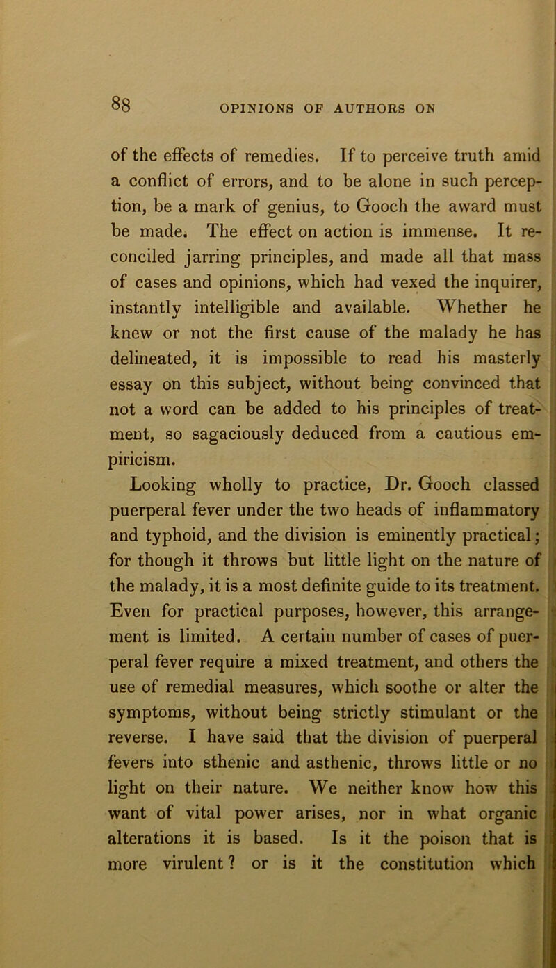 of the effects of remedies. If to perceive truth amid a conflict of errors, and to be alone in such percep- tion, be a mark of genius, to Gooch the award must be madei The effect on action is immense. It re- conciled jarring principles, and made all that mass of cases and opinions, which had vexed the inquirer, instantly intelligible and available. Whether he knew or not the first cause of the malady he has delineated, it is impossible to read his masterly essay on this subject, without being convinced that not a word can be added to his principles of treat- ment, so sagaciously deduced from a cautious em- piricism. Looking wholly to practice. Dr. Gooch classed : puerperal fever under the two heads of inflammatory ' and typhoid, and the division is eminently practical; for though it throws but little light on the nature of i the malady, it is a most definite guide to its treatment. ] Even for practical purposes, however, this arrange- -i ment is limited. A certain number of cases of puer- peral fever require a mixed treatment, and others the ii use of remedial measures, which soothe or alter the f symptoms, without being strictly stimulant or the j reverse. I have said that the division of puerp>eral i fevers into sthenic and asthenic, throws little or no i) light on their nature. We neither know how this want of vital power arises, nor in what organic | alterations it is based. Is it the poison that is | more virulent? or is it the constitution which |j