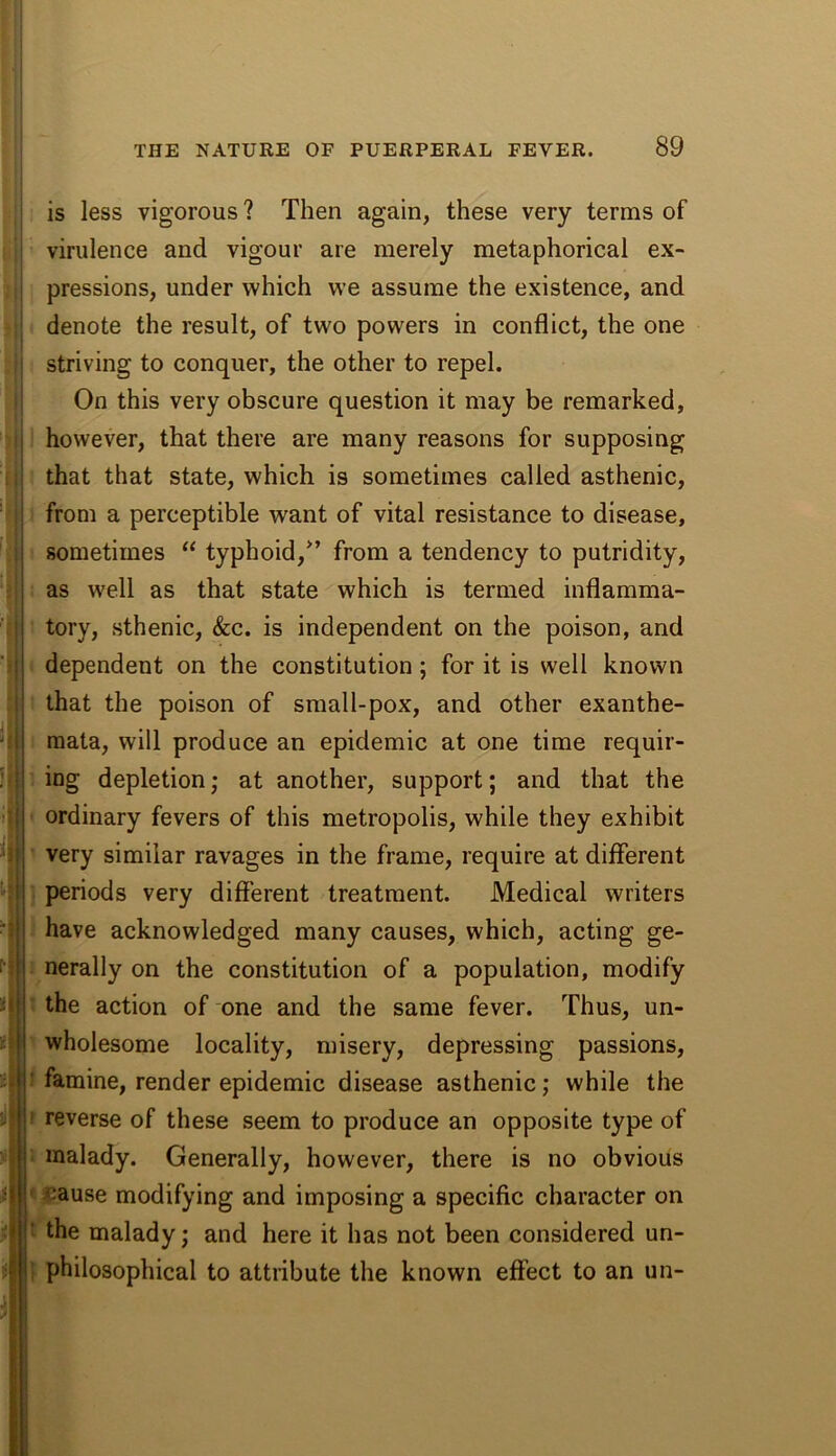 i is less vigorous ? Then again, these very terms of i virulence and vigour are merely metaphorical ex- pressions, under which we assume the existence, and denote the result, of two powers in conflict, the one ; striving to conquer, the other to repel. ; On this very obscure question it may be remarked, i however, that there are many reasons for supposing I that that state, which is sometimes called asthenic, j from a perceptible want of vital resistance to disease, I sometimes “ typhoid,^’ from a tendency to putridity, ! as well as that state which is termed inflamma- I i tory, sthenic, &c. is independent on the poison, and j dependent on the constitution; for it is well known that the poison of small-pox, and other exanthe- mata, will produce an epidemic at one time requir- ing depletion; at another, support; and that the ordinary fevers of this metropolis, while they exhibit very similar ravages in the frame, require at different periods very different treatment. Medical writers have acknowledged many causes, which, acting ge- nerally on the constitution of a population, modify the action of one and the same fever. Thus, un- wholesome locality, misery, depressing passions, ’ famine, render epidemic disease asthenic; while the ' reverse of these seem to produce an opposite type of malady. Generally, however, there is no obvious ^;ause modifying and imposing a specific character on the malady; and here it has not been considered un- I philosophical to attribute the known effect to an un-