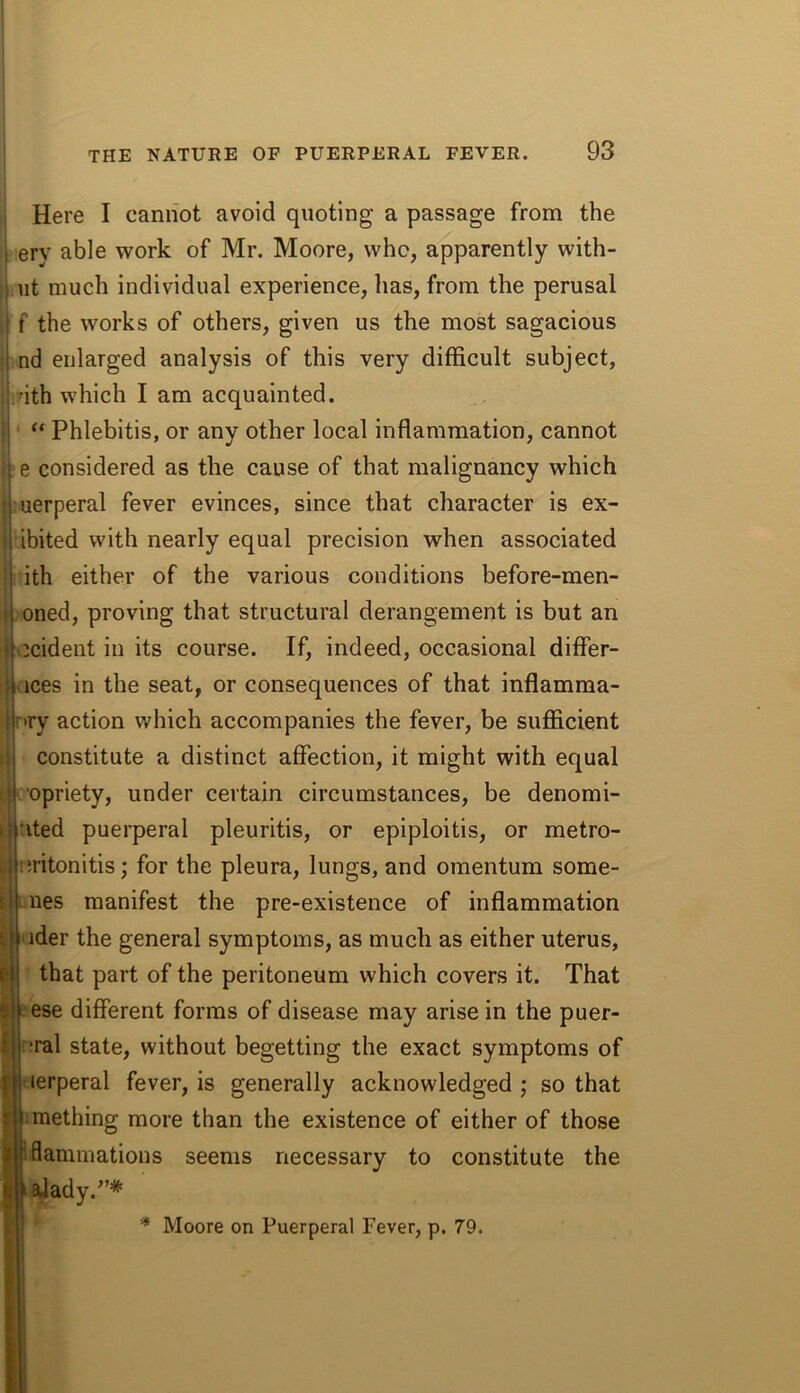 ; Here I cannot avoid quoting a passage from the i ery able work of Mr. Moore, who, apparently with- I lit much individual experience, has, from the perusal i f the works of others, given us the most sagacious i nd enlarged analysis of this very difficult subject, I nth which I am acquainted. I “ Phlebitis, or any other local inflammation, cannot e considered as the cause of that malignancy which uerperal fever evinces, since that character is ex- ibited with nearly equal precision when associated ith either of the various conditions before-men- oned, proving that structural derangement is but an icident in its course. If, indeed, occasional differ- ices in the seat, or consequences of that inflamma- nry action which accompanies the fever, be sufficient constitute a distinct affection, it might with equal o'opriety, under certain circumstances, be denomi- tited puerperal pleuritis, or epiploitis, or metro- ^ nritonitis; for the pleura, lungs, and omentum some- times manifest the pre-existence of inflammation ^ ii ider the general symptoms, as much as either uterus, I that part of the peritoneum which covers it. That tese different forms of disease may arise in the puer- •ral state, without begetting the exact symptoms of lerperal fever, is generally acknowledged ; so that imething more than the existence of either of those flammations seems necessary to constitute the ^ady.”* * Moore on Puerperal Fever, p. 79.