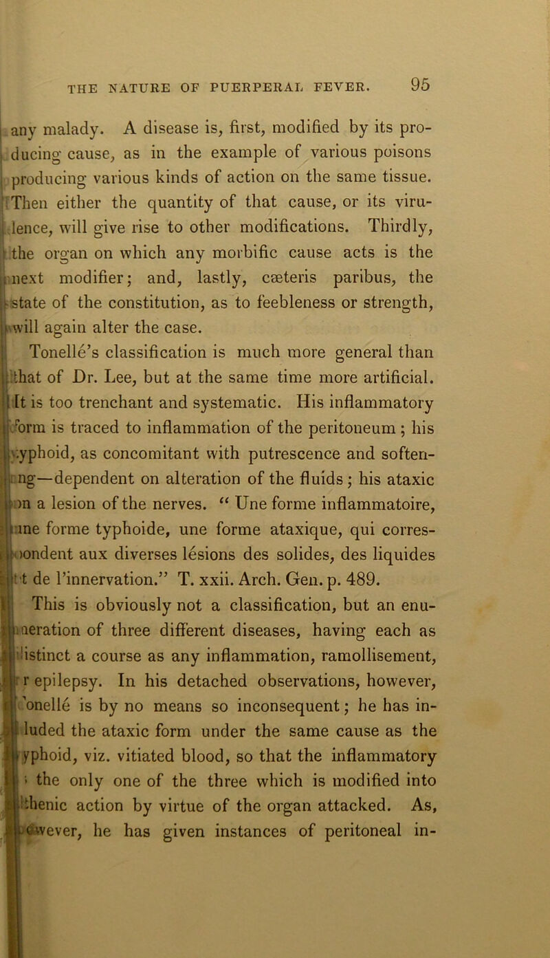 any malady. A disease is, first, modified by its pro- ducing cause, as in the example of various poisons producing various kinds of action on the same tissue. IThen either the quantity of that cause, or its viru- dence, will give rise to other modifications. Thirdly, the organ on which any morbific cause acts is the next modifier; and, lastly, caeteris paribus, the ■state of the constitution, as to feebleness or strength, will again alter the case. Tonelle’s classification is much more general than ithat of Dr. Lee, but at the same time more artificial. It is too trenchant and systematic. His inflammatory :brm is traced to inflammation of the peritoneum ; his \:yphoid, as concomitant with putrescence and soften- i! ng—dependent on alteration of the fluids ; his ataxic on a lesion of the nerves. “ Une forme inflammatoire, ane forme typhoide, une forme ataxique, qui corres- i^)ondent aux diverses lesions des solides, des liquides I t de I’innervation.” T. xxii. Arch. Gen. p. 489. This is obviously not a classification, but an enu- meration of three different diseases, having each as distinct a course as any inflammation, ramollisement, r epilepsy. In his detached observations, however, c’onelle is by no means so inconsequent; he has in- luded the ataxic form under the same cause as the yphoid, viz. vitiated blood, so that the inflammatory 1 the only one of the three which is modified into ithenic action by virtue of the organ attacked. As, vever, he has given instances of peritoneal in-