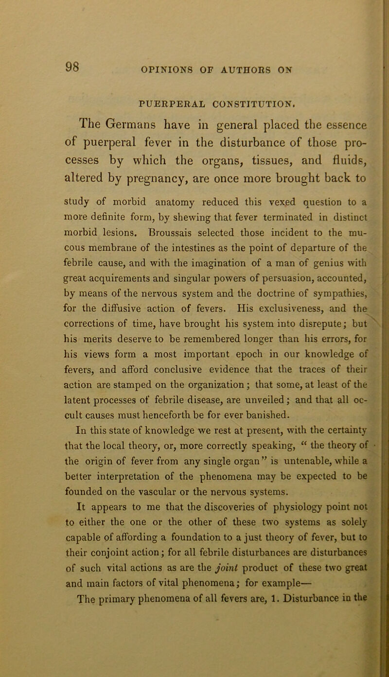 PUERPERAL CONSTITUTION. The Germans have in general placed the essence of puerperal fever in the disturbance of those pro- cesses by which the organs, tissues, and fluids, altered by pregnancy, are once more brought back to study of morbid anatomy reduced this vexed question to a more definite form, by shewing that fever terminated in distinct morbid lesions. Broussais selected those incident to the mu- cous membrane of the intestines as the point of departure of the febrile cause, and with the imagination of a man of genius with great acquirements and singular powers of persuasion, accounted, by means of the nervous system and the doctrine of sympathies, for the diffusive action of fevers. His exclusiveness, and the corrections of time, have brought his system into disrepute; but his merits deserve to be remembered longer than his errors, for his views form a most important epoch in our knowledge of fevers, and afford conclusive evidence that the traces of their action are stamped on the organization; that some, at least of the latent processes of febrile disease, are unveiled; and that all oc- cult causes must henceforth be for ever banished. In this state of knowledge we rest at present, with the certainty that the local theory, or, more correctly speaking, “ the theory of • the origin of fever from any single organ is untenable, while a better interpretation of the phenomena may be expected to be founded on the vascular or the nervous systems. It appears to me that the discoveries of physiology point not to either the one or the other of these two systems as solely capable of affording a foundation to a just theory of fever, but to their conjoint action; for all febrile disturbances are disturbances of such vital actions as are the joint product of these two great and main factors of vital phenomena; for example— The primary phenomena of all fevers are, 1. Disturbance in the