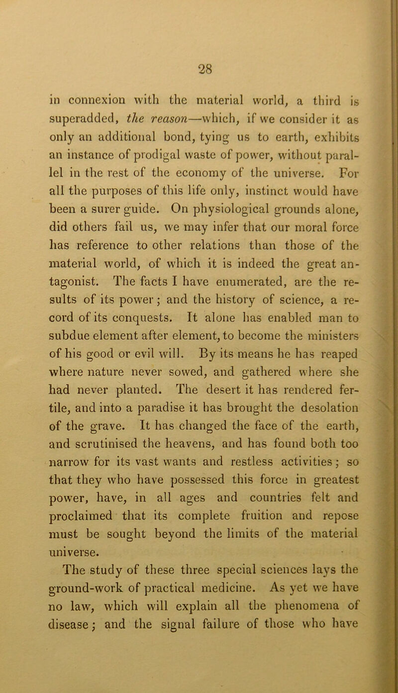 in connexion with the material world, a third is superadded, the reason—which, if we consider it as only an additional bond, tying us to earth, exhibits an instance of prodigal waste of power, without paral- lel in the rest of the economy of the universe. For all the purposes of this life only, instinct would have been a surer guide. On physiological grounds alone, did others fail us, we may infer that our moral force has reference to other relations than those of the material world, of which it is indeed the great an- tagonist. The facts I have enumerated, are the re- sults of its power; and the history of science, a re- cord of its conquests. It alone has enabled man to subdue element after element, to become the ministers of his good or evil will. By its means he has reaped where nature never sowed, and gathered where she had never planted. The desert it has rendered fer- tile, and into a paradise it has brought the desolation of the grave. It has changed the face of the earth, and scrutinised the heavens, and has found both too narrow for its vast wants and restless activities; so that they who have possessed this force in greatest power, have, in all ages and countries felt and proclaimed that its complete fruition and repose must be sought beyond the limits of the material universe. The study of these three special sciences lays the ground-work of practical medicine. As yet we have no law, which will explain all the phenomena of disease; and the signal failure of those who have